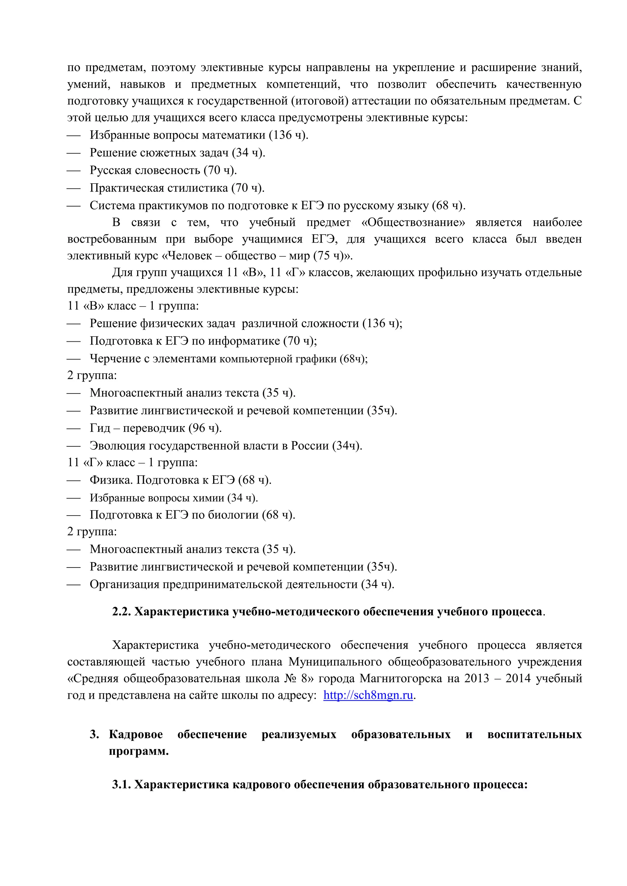 по предметам, поэтому элективные курсы направлены на укрепление и расширение знаний, 
умений, навыков и предметных компетенций, что позволит обеспечить качественную 
подготовку учащихся к государственной (итоговой) аттестации по обязательным предметам. С 
этой целью для учащихся всего класса предусмотрены элективные курсы: 
 Избранные вопросы математики (136 ч). 
 Решение сюжетных задач (34 ч). 
 Русская словесность (70 ч). 
 Практическая стилистика (70 ч). 
 Система практикумов по подготовке к ЕГЭ по русскому языку (68 ч). 
В связи с тем, что учебный предмет «Обществознание» является наиболее 
востребованным при выборе учащимися ЕГЭ, для учащихся всего класса был введен 
элективный курс «Человек – общество – мир (75 ч)». 
Для групп учащихся 11 «В», 11 «Г» классов, желающих профильно изучать отдельные 
предметы, предложены элективные курсы: 
11 «В» класс – 1 группа: 
 Решение физических задач различной сложности (136 ч); 
 Подготовка к ЕГЭ по информатике (70 ч); 
 Черчение с элементами компьютерной графики (68ч); 
2 группа: 
 Многоаспектный анализ текста (35 ч). 
 Развитие лингвистической и речевой компетенции (35ч). 
 Гид – переводчик (96 ч). 
 Эволюция государственной власти в России (34ч). 
11 «Г» класс – 1 группа: 
 Физика. Подготовка к ЕГЭ (68 ч). 
 Избранные вопросы химии (34 ч). 
 Подготовка к ЕГЭ по биологии (68 ч). 
2 группа: 
 Многоаспектный анализ текста (35 ч). 
 Развитие лингвистической и речевой компетенции (35ч). 
 Организация предпринимательской деятельности (34 ч). 
2.2. Характеристика учебно-методического обеспечения учебного процесса. 
Характеристика учебно-методического обеспечения учебного процесса является 
составляющей частью учебного плана Муниципального общеобразовательного учреждения 
«Средняя общеобразовательная школа № 8» города Магнитогорска на 2013 – 2014 учебный 
год и представлена на сайте школы по адресу: http://sch8mgn.ru. 
3. Кадровое обеспечение реализуемых образовательных и воспитательных 
программ. 
3.1. Характеристика кадрового обеспечения образовательного процесса: 
 