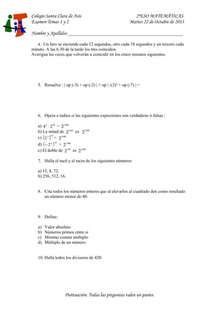 Colegio Santa Clara de Asís 2ºESO MATEMÁTICAS 
Examen Temas 1 y 2 Martes 22 de Octubre de 2013 
Nombre y Apellidos ____________________________________________________ 
4. Un faro se enciende cada 12 segundos, otro cada 18 segundos y un tercero cada 
minuto. A las 6.30 de la tarde los tres coinciden. 
Averigua las veces que volverán a coincidir en los cinco minutos siguientes. 
5. Resuelve : | op (-3) + op (-2) | + op | -(2)² + op (-7) | = 
6. Opera e indica si las siguientes expresiones son verdaderas ó falsas : 
a) 45 × 210 = 2100 
b) La mitad de 2101 es 2100 
c) (23 )97 = 2100 
d) (-24 )25 = 2100 
e) El doble de 250 es 2100 
7. Halla el mcd y el mcm de los siguientes números: 
a) 15, 8, 72. 
b) 256, 512, 16. 
8. Cita todos los números enteros que al elevarlos al cuadrado den como resultado 
un número menor de 40. 
9. Define: 
a) Valor absoluto 
b) Números primos entre si 
c) Minimo común multiplo 
d) Múltiplo de un número. 
10. Halla todos los divisores de 420. 
Puntuación: Todas las preguntas valen un punto. 
