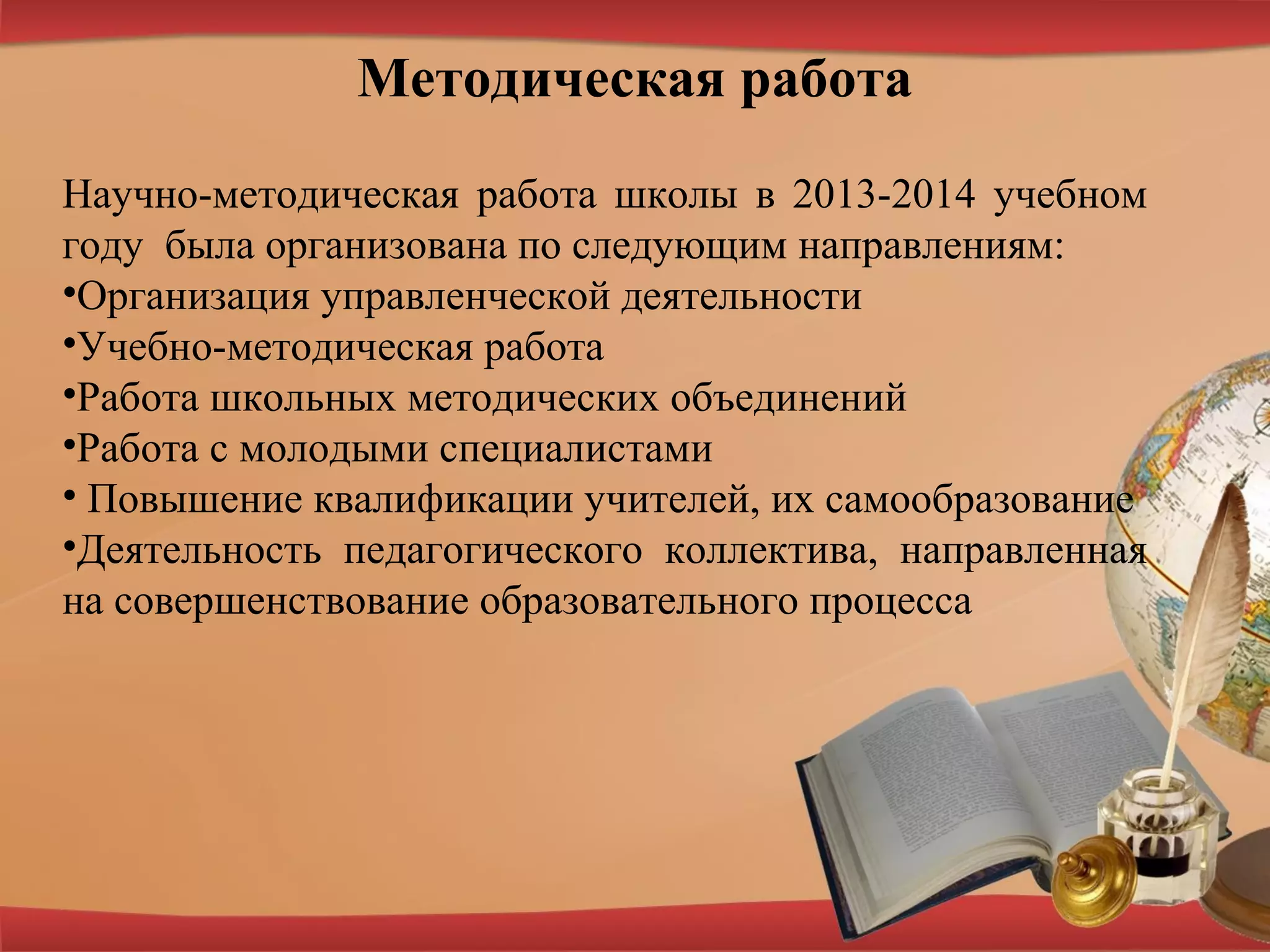 Методическая работа
Научно-методическая работа школы в 2013-2014 учебном
году была организована по следующим направлениям:
•Организация управленческой деятельности
•Учебно-методическая работа
•Работа школьных методических объединений
•Работа с молодыми специалистами
• Повышение квалификации учителей, их самообразование
•Деятельность педагогического коллектива, направленная
на совершенствование образовательного процесса
 