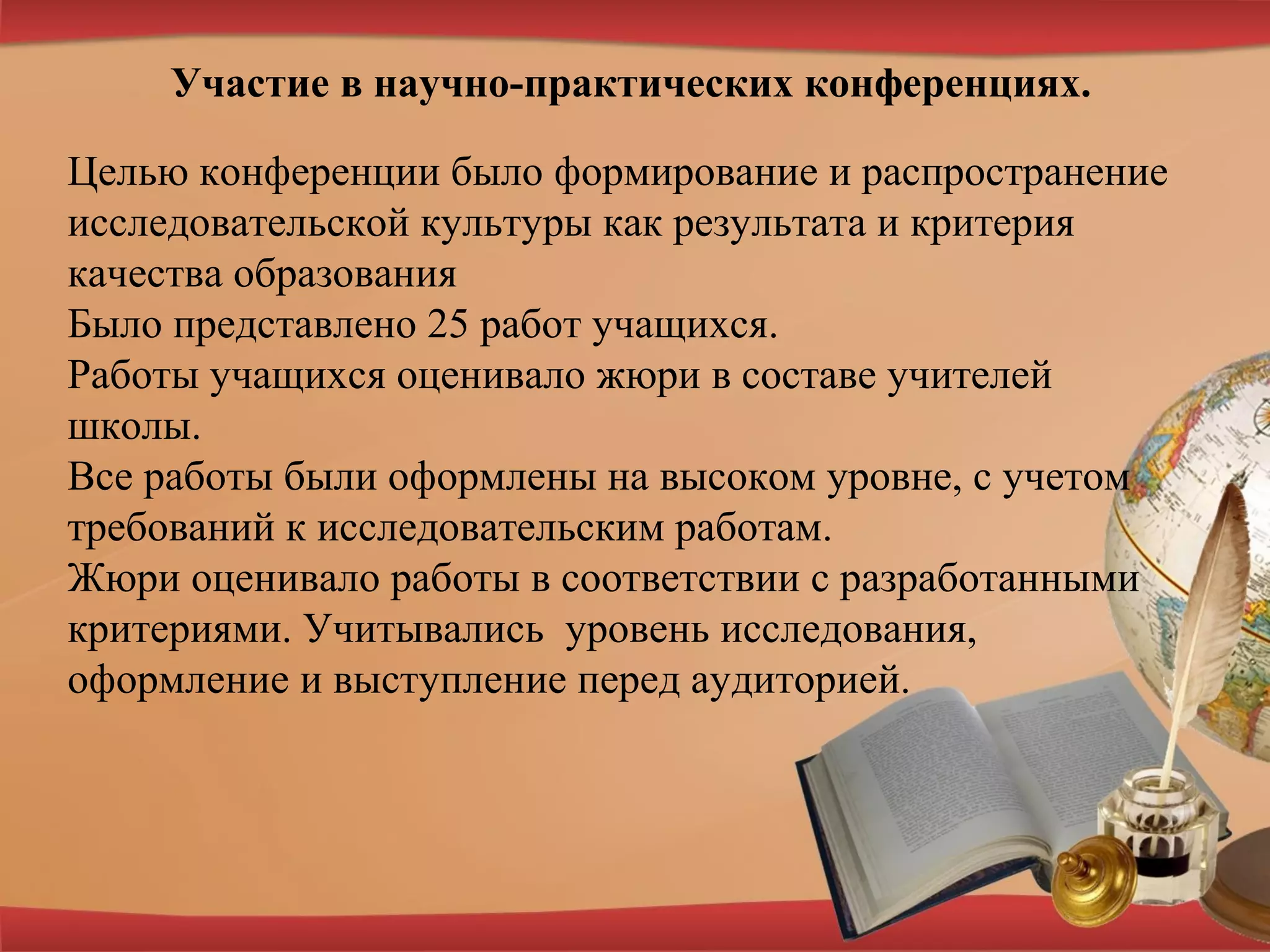 Участие в научно-практических конференциях.
Целью конференции было формирование и распространение
исследовательской культуры как результата и критерия
качества образования
Было представлено 25 работ учащихся.
Работы учащихся оценивало жюри в составе учителей
школы.
Все работы были оформлены на высоком уровне, с учетом
требований к исследовательским работам.
Жюри оценивало работы в соответствии с разработанными
критериями. Учитывались уровень исследования,
оформление и выступление перед аудиторией.
 