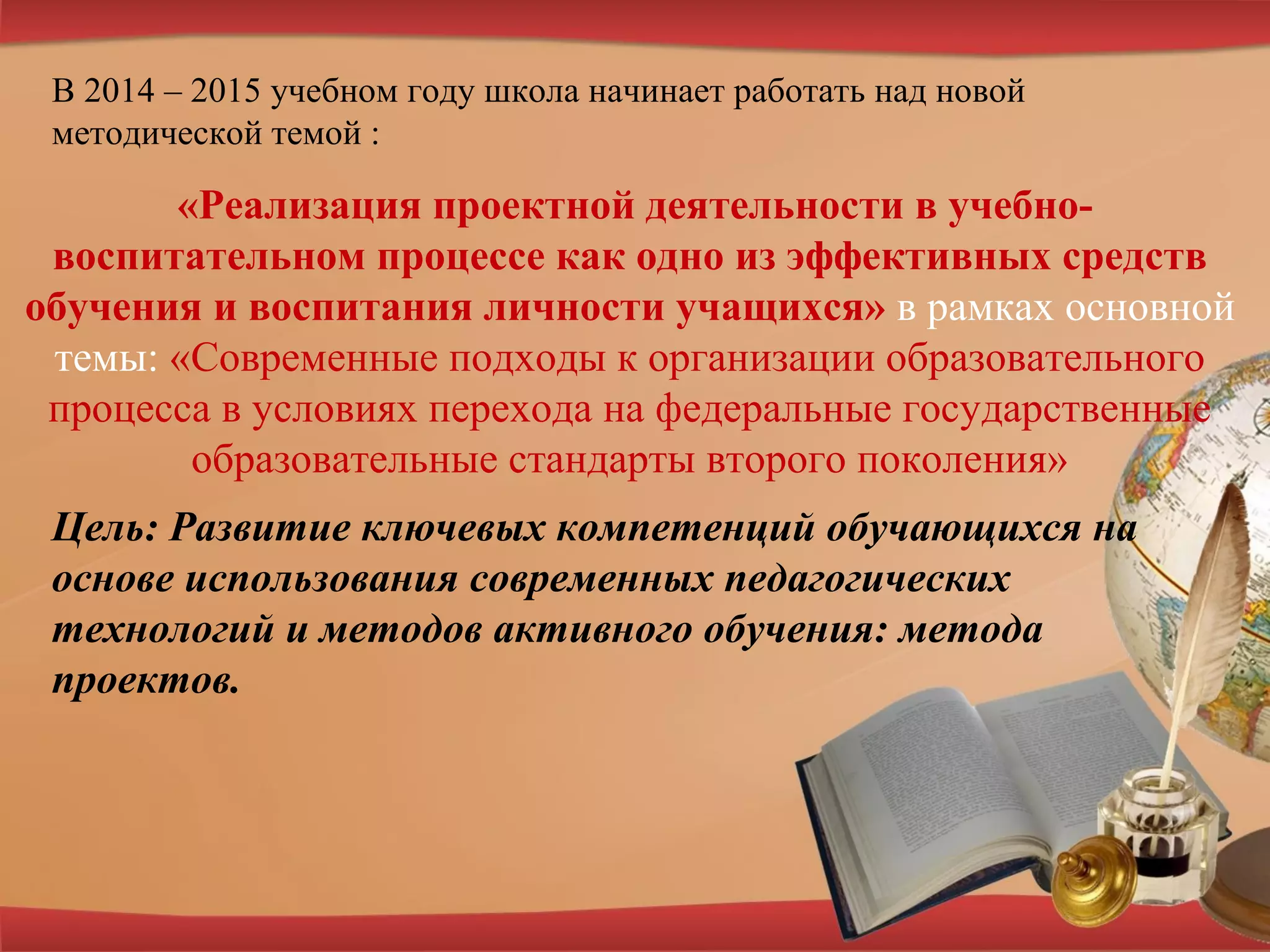 В 2014 – 2015 учебном году школа начинает работать над новой
методической темой :
Цель: Развитие ключевых компетенций обучающихся на
основе использования современных педагогических
технологий и методов активного обучения: метода
проектов.
 
«Реализация проектной деятельности в учебно-
воспитательном процессе как одно из эффективных средств
обучения и воспитания личности учащихся» в рамках основной
темы: «Современные подходы к организации образовательного
процесса в условиях перехода на федеральные государственные
образовательные стандарты второго поколения»
 