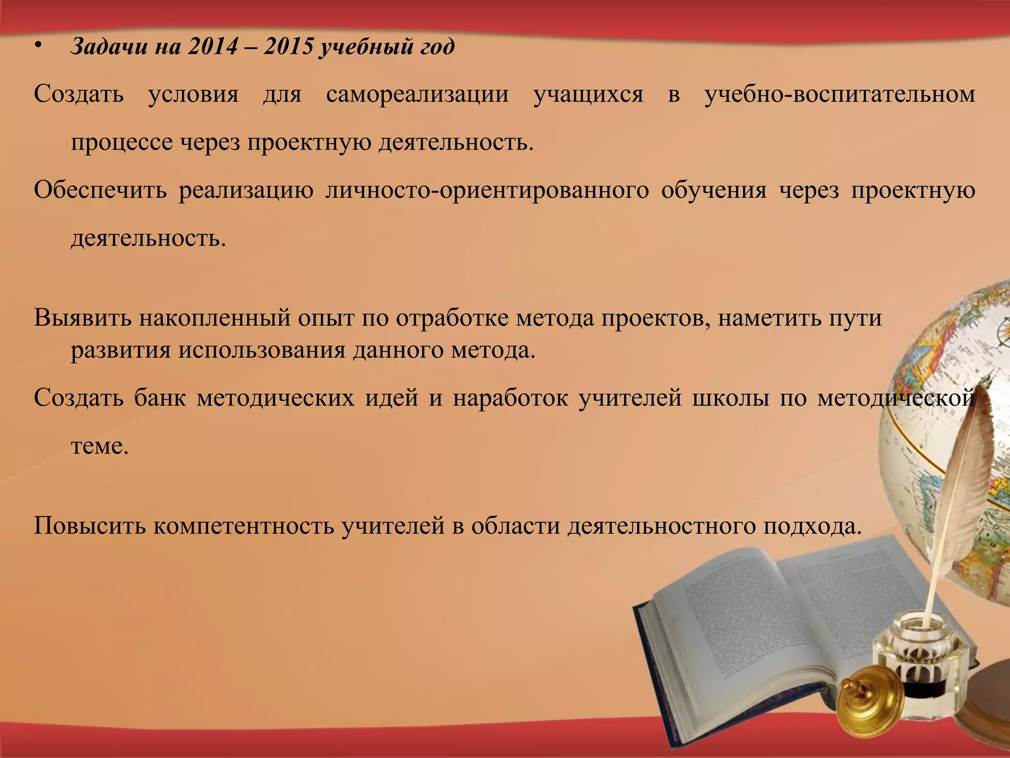 • Задачи на 2014 – 2015 учебный год
Создать условия для самореализации учащихся в учебно-воспитательном
процессе через проектную деятельность.
Обеспечить реализацию личносто-ориентированного обучения через проектную
деятельность.
Выявить накопленный опыт по отработке метода проектов, наметить пути
развития использования данного метода.
Создать банк методических идей и наработок учителей школы по методической
теме.
Повысить компетентность учителей в области деятельностного подхода.
 