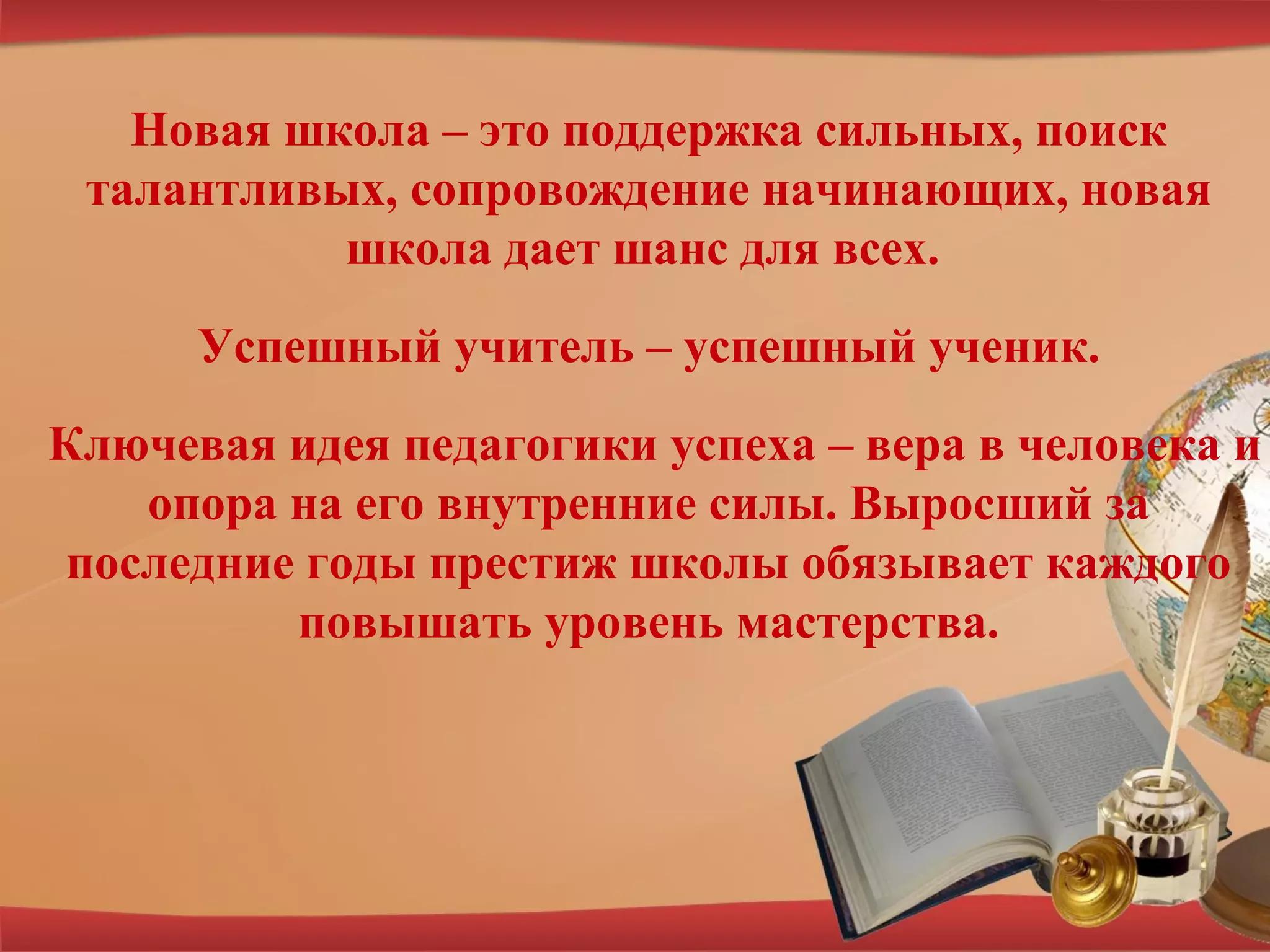 Новая школа – это поддержка сильных, поиск
талантливых, сопровождение начинающих, новая
школа дает шанс для всех.
Успешный учитель – успешный ученик.
Ключевая идея педагогики успеха – вера в человека и
опора на его внутренние силы. Выросший за
последние годы престиж школы обязывает каждого
повышать уровень мастерства.
 
