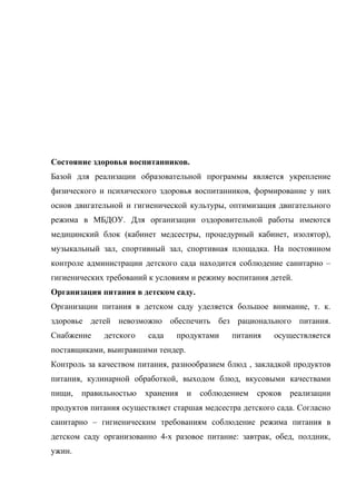 Состояние здоровья воспитанников.
Базой для реализации образовательной программы является укрепление
физического и психического здоровья воспитанников, формирование у них
основ двигательной и гигиенической культуры, оптимизация двигательного
режима в МБДОУ. Для организации оздоровительной работы имеются
медицинский блок (кабинет медсестры, процедурный кабинет, изолятор),
музыкальный зал, спортивный зал, спортивная площадка. На постоянном
контроле администрации детского сада находится соблюдение санитарно –
гигиенических требований к условиям и режиму воспитания детей.
Организация питания в детском саду.
Организации питания в детском саду уделяется большое внимание, т. к.
здоровье детей невозможно обеспечить без рационального питания.
Снабжение детского сада продуктами питания осуществляется
поставщиками, выигравшими тендер.
Контроль за качеством питания, разнообразием блюд , закладкой продуктов
питания, кулинарной обработкой, выходом блюд, вкусовыми качествами
пищи, правильностью хранения и соблюдением сроков реализации
продуктов питания осуществляет старшая медсестра детского сада. Согласно
санитарно – гигиеническим требованиям соблюдение режима питания в
детском саду организованно 4-х разовое питание: завтрак, обед, полдник,
ужин.
 