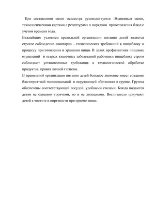 При составлении меню медсестра руководствуется 10-дневным меню,
технологическими картами с рецептурами и порядком приготовления блюд с
учетом времени года.
Важнейшим условием правильной организации питания детей является
строгое соблюдение санитарно – гигиенических требований к пищеблоку и
процессу приготовления и хранения пищи. В целях профилактики пищевых
отравлений и острых кишечных заболеваний работники пищеблока строго
соблюдают установленные требования к технологической обработке
продуктов, правил личной гигиены.
В правильной организации питания детей большое значение имеет создание
благоприятной эмоциональной и окружающей обстановке в группе. Группы
обеспечены соответствующей посудой, удобными столами. Блюда подаются
детям не слишком горячими, но и не холодными. Воспитатели приучают
детей к чистоте и опрятности при приеме пищи.
 