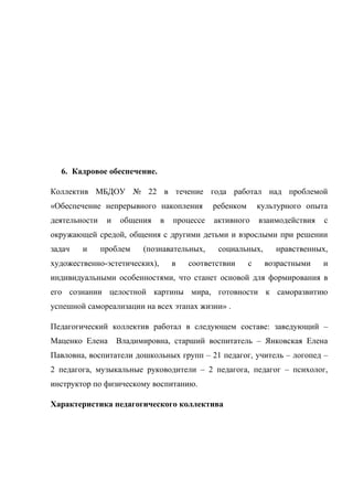 6. Кадровое обеспечение.
Коллектив МБДОУ № 22 в течение года работал над проблемой
«Обеспечение непрерывного накопления ребенком культурного опыта
деятельности и общения в процессе активного взаимодействия с
окружающей средой, общения с другими детьми и взрослыми при решении
задач и проблем (познавательных, социальных, нравственных,
художественно-эстетических), в соответствии с возрастными и
индивидуальными особенностями, что станет основой для формирования в
его сознании целостной картины мира, готовности к саморазвитию
успешной самореализации на всех этапах жизни» .
Педагогический коллектив работал в следующем составе: заведующий –
Маценко Елена Владимировна, старший воспитатель – Янковская Елена
Павловна, воспитатели дошкольных групп – 21 педагог, учитель – логопед –
2 педагога, музыкальные руководители – 2 педагога, педагог – психолог,
инструктор по физическому воспитанию.
Характеристика педагогического коллектива
 