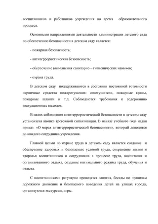 воспитанников и работников учреждения во время образовательного
процесса.
Основными направлениями деятельности администрации детского сада
по обеспечению безопасности в детском саду является:
- пожарная безопасность;
- антитеррористическая безопасность;
- обеспечение выполнения санитарно – гигиенических навыков;
- охрана труда.
В детском саду поддерживаются в состоянии постоянной готовности
первичные средства пожаротушения: огнетушители, пожарные краны,
пожарные шланги и т.д. Соблюдаются требования к содержанию
эвакуационных выходов.
В целях соблюдения антитеррористической безопасности в детском саду
установлена кнопка тревожной сигнализации. В начале учебного года издан
приказ «О мерах антитеррористической безопасности», который доводится
до каждого сотрудника учреждения.
Главной целью по охране труда в детском саду является создание и
обеспечение здоровых и безопасных условий труда, сохранение жизни и
здоровья воспитанников и сотрудников в процессе труда, воспитания и
организованного отдыха, создание оптимального режима труда, обучения и
отдыха.
С воспитанниками регулярно проводятся занятия, беседы по правилам
дорожного движения и безопасного поведения детей на улицах города,
организуются экскурсии, игры.
 