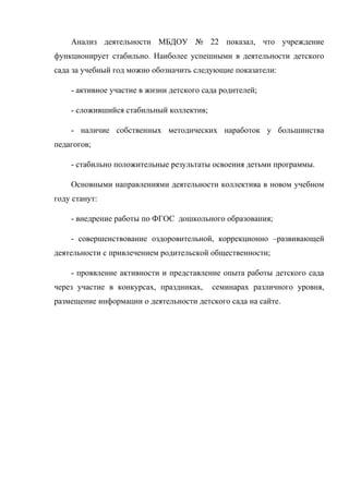 Анализ деятельности МБДОУ № 22 показал, что учреждение
функционирует стабильно. Наиболее успешными в деятельности детского
сада за учебный год можно обозначить следующие показатели:
- активное участие в жизни детского сада родителей;
- сложившийся стабильный коллектив;
- наличие собственных методических наработок у большинства
педагогов;
- стабильно положительные результаты освоения детьми программы.
Основными направлениями деятельности коллектива в новом учебном
году станут:
- внедрение работы по ФГОС дошкольного образования;
- совершенствование оздоровительной, коррекционно –развивающей
деятельности с привлечением родительской общественности;
- проявление активности и представление опыта работы детского сада
через участие в конкурсах, праздниках, семинарах различного уровня,
размещение информации о деятельности детского сада на сайте.
 