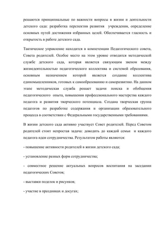 решаются принципиальные по важности вопросы в жизни и деятельности
детского сада: разработка перспектив развития учреждения, определение
основных путей достижения избранных целей. Обеспечивается гласность и
открытость в работе детского сада.
Тактическое управление находится в компетенции Педагогического совета,
Совета родителей. Особое место на этом уровне отводится методической
службе детского сада, которая является связующим звеном между
жизнедеятельностью педагогического коллектива и системой образования,
основным назначением которой является создание коллектива
единомышленников, готовых к самообразованию и саморазвитию. На данном
этапе методическая служба решает задачи поиска и обобщения
педагогического опыта, повышения профессионального мастерства каждого
педагога и развития творческого потенциала. Создана творческая группа
педагогов по разработке содержания и организации образовательного
процесса в соответствии с Федеральными государственными требованиями.
В жизни детского сада активно участвует Совет родителей. Перед Советом
родителей стоит непростая задача: доводить до каждой семьи и каждого
педагога идеи сотрудничества. Результатом работы являются:
- повышение активности родителей в жизни детского сада;
- установление разных форм сотрудничества;
- совместное решение актуальных вопросов воспитания на заседании
педагогических Советов;
- выставки поделок и рисунков;
- участие в праздниках и досугах;
 