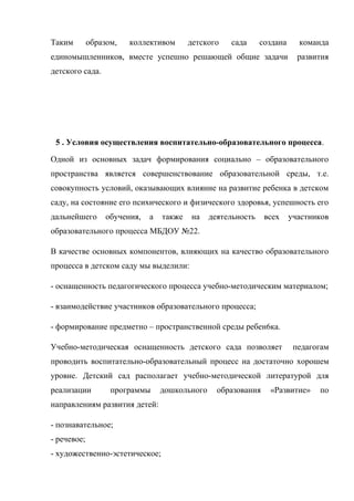 Таким образом, коллективом детского сада создана команда
единомышленников, вместе успешно решающей общие задачи развития
детского сада.
5 . Условия осуществления воспитательно-образовательного процесса.
Одной из основных задач формирования социально – образовательного
пространства является совершенствование образовательной среды, т.е.
совокупность условий, оказывающих влияние на развитие ребенка в детском
саду, на состояние его психического и физического здоровья, успешность его
дальнейшего обучения, а также на деятельность всех участников
образовательного процесса МБДОУ №22.
В качестве основных компонентов, влияющих на качество образовательного
процесса в детском саду мы выделили:
- оснащенность педагогического процесса учебно-методическим материалом;
- взаимодействие участников образовательного процесса;
- формирование предметно – пространственной среды ребен6ка.
Учебно-методическая оснащенность детского сада позволяет педагогам
проводить воспитательно-образовательный процесс на достаточно хорошем
уровне. Детский сад располагает учебно-методической литературой для
реализации программы дошкольного образования «Развитие» по
направлениям развития детей:
- познавательное;
- речевое;
- художественно-эстетическое;
 