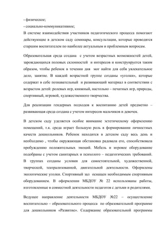- физическое;
- социально-коммуникативное;
В системе взаимодействия участников педагогического процесса помогают
действующие в детском саду семинары, консультации, которые проводятся
старшим воспитателем по наиболее актуальным и проблемным вопросам.
Образовательная среда создана с учетом возрастных возможностей детей,
зарождающихся половых склонностей и интересов и конструируется таким
образом, чтобы ребенок в течении дня мог найти для себя увлекательное
дело, занятие. В каждой возрастной группе созданы «уголки», которые
содержат в себе познавательный и развивающий материал в соответствии с
возрастом детей: ролевых игр, книжный, настольно – печатных игр, природы,
спортивный, игровой, художественного творчества.
Для реализации гендерных подходов к воспитанию детей предметно –
развивающая среда создана с учетом интересов мальчиков и девочек.
В детском саду уделяется особое внимание эстетическому оформлению
помещений, т.к. среда играет большую роль в формировании личностных
качеств дошкольников. Ребенок находится в детском саду весь день и
необходимо , чтобы окружающая обстановка радовала его, способствовала
пробуждению положительных эмоций. Мебель и игровое оборудование
подобраны с учетом санитарных и психолого – педагогических требований.
В группах созданы условия для самостоятельной, художественной,
творческой, театрализованной, двигательной деятельности. Оформлены
экологические уголки. Спортивный зал оснащен необходимым спортивным
оборудованием. В оформлении МБДОУ № 22 использованы работы,
изготовленные в совместной деятельности педагогов с детьми и родителями.
Ведущее направление деятельности МБДОУ №22 – осуществление
воспитательно – образовательного процесса по образовательной программе
для дошкольников «Развитие». Содержание образовательной программы
 