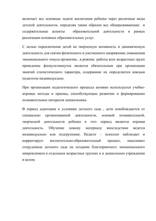 включает все основные задачи воспитания ребенка через различные виды
детской деятельности, определяя таким образом все общеразвивающие и
содержательные аспекты образовательной деятельности в рамках
реализации основных образовательных услуг.
С целью переключения детей на творческую активность и динамическую
деятельность для снятия физического и умственного напряжения, повышения
эмоционального тонуса организма , в режиме работы всех возрастных групп
проведение физкультминуток является обязательным при организации
занятий статистического характера, содержание их определяется каждым
педагогом индивидуально.
При организации педагогического процесса активно используется учебно-
игровые методы и приемы, способствующие развитию и формированию
познавательных интересов дошкольника.
В период адаптации к условиям детского сада , дети освобождаются от
специально организованной деятельности, основой познавательной,
творческой деятельности ребенка в этот период является игровая
деятельность. Обучение новому материалу впоследствии ведется
индивидуально или подгруппами. Педагог – психолог наблюдает и
корректирует воспитательно-образовательный процесс, нацеливает
сотрудников детского сада на создание благоприятного эмоционального
микроклимата в отдельных возрастных группах и в дошкольном учреждении
в целом.
 