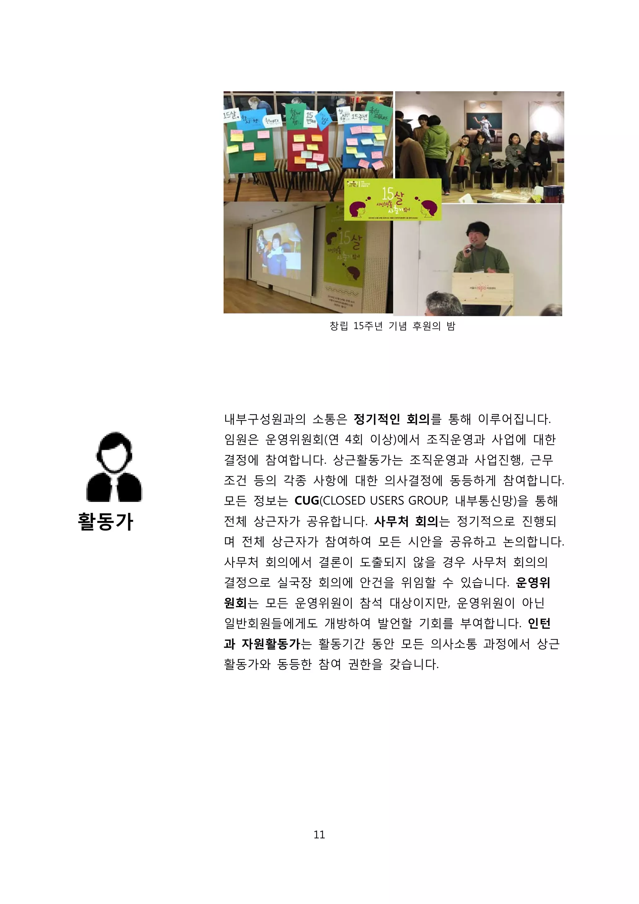 활동가
창립 15주년 기념 후원의 밤
내부구성원과의 소통은 정기적인 회의를 통해 이루어집니다.
임원은 운영위원회(연 4회 이상)에서 조직운영과 사업에 대한
결정에 참여합니다. 상근활동가는 조직운영과 사업진행, 근무
조건 등의 각종 사항에 대한 의사결정에 동등하게 참여합니다.
모든 정보는 CUG(CLOSED USERS GROUP, 내부통신망)을 통해
전체 상근자가 공유합니다. 사무처 회의는 정기적으로 진행되
며 전체 상근자가 참여하여 모든 시안을 공유하고 논의합니다.
사무처 회의에서 결론이 도출되지 않을 경우 사무처 회의의
결정으로 실국장 회의에 안건을 위임할 수 있습니다. 운영위
원회는 모든 운영위원이 참석 대상이지만, 운영위원이 아닌
일반회원들에게도 개방하여 발언할 기회를 부여합니다. 인턴
과 자원활동가는 활동기간 동안 모든 의사소통 과정에서 상근
활동가와 동등한 참여 권한을 갖습니다.
11
 