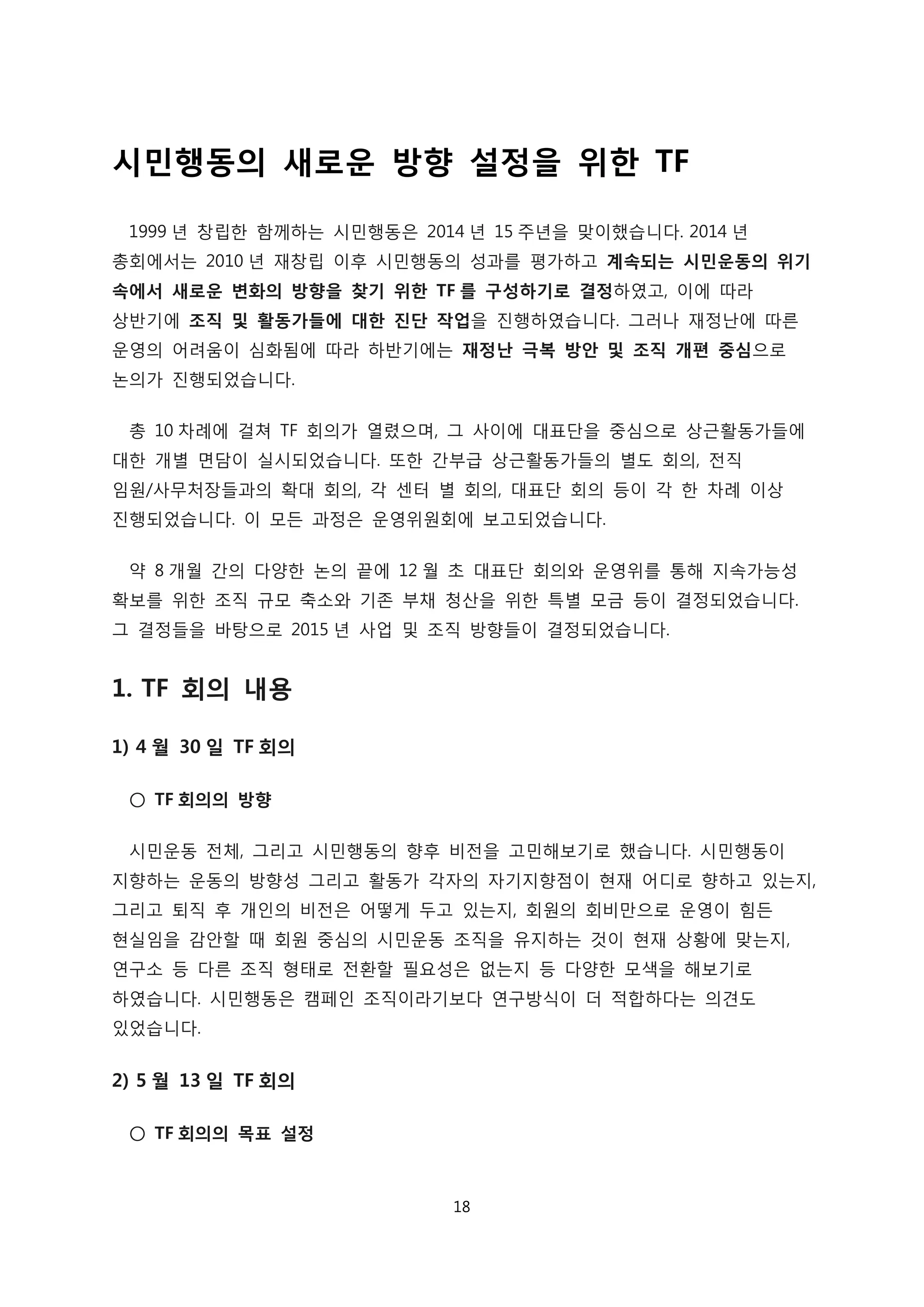 시민행동의 새로운 방향 설정을 위한 TF
1999 년 창립한 함께하는 시민행동은 2014 년 15 주년을 맞이했습니다. 2014 년
총회에서는 2010 년 재창립 이후 시민행동의 성과를 평가하고 계속되는 시민운동의 위기
속에서 새로운 변화의 방향을 찾기 위한 TF 를 구성하기로 결정하였고, 이에 따라
상반기에 조직 및 활동가들에 대한 진단 작업을 진행하였습니다. 그러나 재정난에 따른
운영의 어려움이 심화됨에 따라 하반기에는 재정난 극복 방안 및 조직 개편 중심으로
논의가 진행되었습니다.
총 10 차례에 걸쳐 TF 회의가 열렸으며, 그 사이에 대표단을 중심으로 상근활동가들에
대한 개별 면담이 실시되었습니다. 또한 간부급 상근활동가들의 별도 회의, 전직
임원/사무처장들과의 확대 회의, 각 센터 별 회의, 대표단 회의 등이 각 한 차례 이상
진행되었습니다. 이 모든 과정은 운영위원회에 보고되었습니다.
약 8 개월 간의 다양한 논의 끝에 12 월 초 대표단 회의와 운영위를 통해 지속가능성
확보를 위한 조직 규모 축소와 기존 부채 청산을 위한 특별 모금 등이 결정되었습니다.
그 결정들을 바탕으로 2015 년 사업 및 조직 방향들이 결정되었습니다.
1. TF 회의 내용
1) 4 월 30 일 TF 회의
○ TF 회의의 방향
시민운동 전체, 그리고 시민행동의 향후 비전을 고민해보기로 했습니다. 시민행동이
지향하는 운동의 방향성 그리고 활동가 각자의 자기지향점이 현재 어디로 향하고 있는지,
그리고 퇴직 후 개인의 비전은 어떻게 두고 있는지, 회원의 회비만으로 운영이 힘든
현실임을 감안할 때 회원 중심의 시민운동 조직을 유지하는 것이 현재 상황에 맞는지,
연구소 등 다른 조직 형태로 전환할 필요성은 없는지 등 다양한 모색을 해보기로
하였습니다. 시민행동은 캠페인 조직이라기보다 연구방식이 더 적합하다는 의견도
있었습니다.
2) 5 월 13 일 TF 회의
○ TF 회의의 목표 설정
18
 