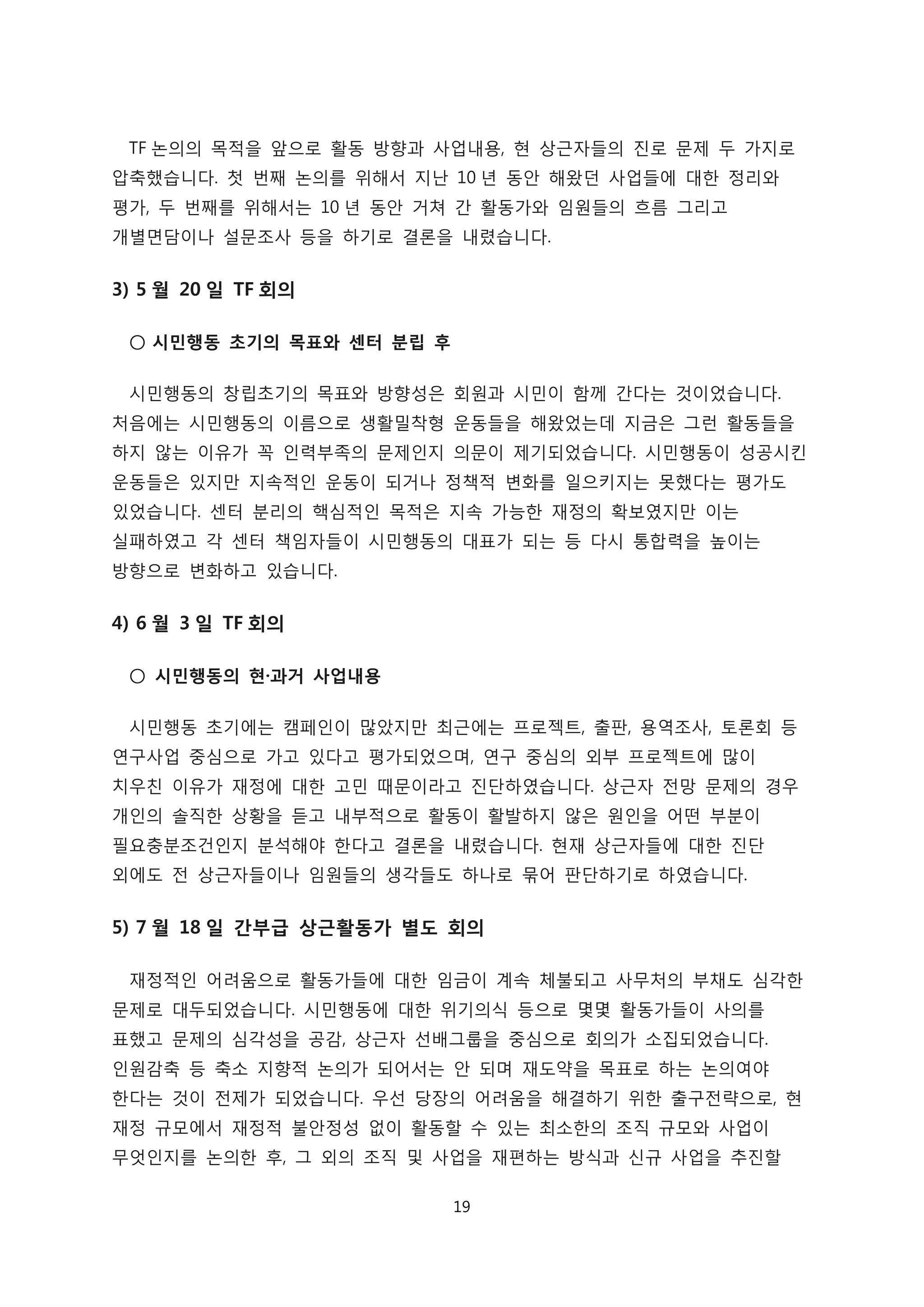 TF 논의의 목적을 앞으로 활동 방향과 사업내용, 현 상근자들의 진로 문제 두 가지로
압축했습니다. 첫 번째 논의를 위해서 지난 10 년 동안 해왔던 사업들에 대한 정리와
평가, 두 번째를 위해서는 10 년 동안 거쳐 간 활동가와 임원들의 흐름 그리고
개별면담이나 설문조사 등을 하기로 결론을 내렸습니다.
3) 5 월 20 일 TF 회의
○ 시민행동 초기의 목표와 센터 분립 후
시민행동의 창립초기의 목표와 방향성은 회원과 시민이 함께 간다는 것이었습니다.
처음에는 시민행동의 이름으로 생활밀착형 운동들을 해왔었는데 지금은 그런 활동들을
하지 않는 이유가 꼭 인력부족의 문제인지 의문이 제기되었습니다. 시민행동이 성공시킨
운동들은 있지만 지속적인 운동이 되거나 정책적 변화를 일으키지는 못했다는 평가도
있었습니다. 센터 분리의 핵심적인 목적은 지속 가능한 재정의 확보였지만 이는
실패하였고 각 센터 책임자들이 시민행동의 대표가 되는 등 다시 통합력을 높이는
방향으로 변화하고 있습니다.
4) 6 월 3 일 TF 회의
○ 시민행동의 현·과거 사업내용
시민행동 초기에는 캠페인이 많았지만 최근에는 프로젝트, 출판, 용역조사, 토론회 등
연구사업 중심으로 가고 있다고 평가되었으며, 연구 중심의 외부 프로젝트에 많이
치우친 이유가 재정에 대한 고민 때문이라고 진단하였습니다. 상근자 전망 문제의 경우
개인의 솔직한 상황을 듣고 내부적으로 활동이 활발하지 않은 원인을 어떤 부분이
필요충분조건인지 분석해야 한다고 결론을 내렸습니다. 현재 상근자들에 대한 진단
외에도 전 상근자들이나 임원들의 생각들도 하나로 묶어 판단하기로 하였습니다.
5) 7 월 18 일 간부급 상근활동가 별도 회의
재정적인 어려움으로 활동가들에 대한 임금이 계속 체불되고 사무처의 부채도 심각한
문제로 대두되었습니다. 시민행동에 대한 위기의식 등으로 몇몇 활동가들이 사의를
표했고 문제의 심각성을 공감, 상근자 선배그룹을 중심으로 회의가 소집되었습니다.
인원감축 등 축소 지향적 논의가 되어서는 안 되며 재도약을 목표로 하는 논의여야
한다는 것이 전제가 되었습니다. 우선 당장의 어려움을 해결하기 위한 출구전략으로, 현
재정 규모에서 재정적 불안정성 없이 활동할 수 있는 최소한의 조직 규모와 사업이
무엇인지를 논의한 후, 그 외의 조직 및 사업을 재편하는 방식과 신규 사업을 추진할
19
 