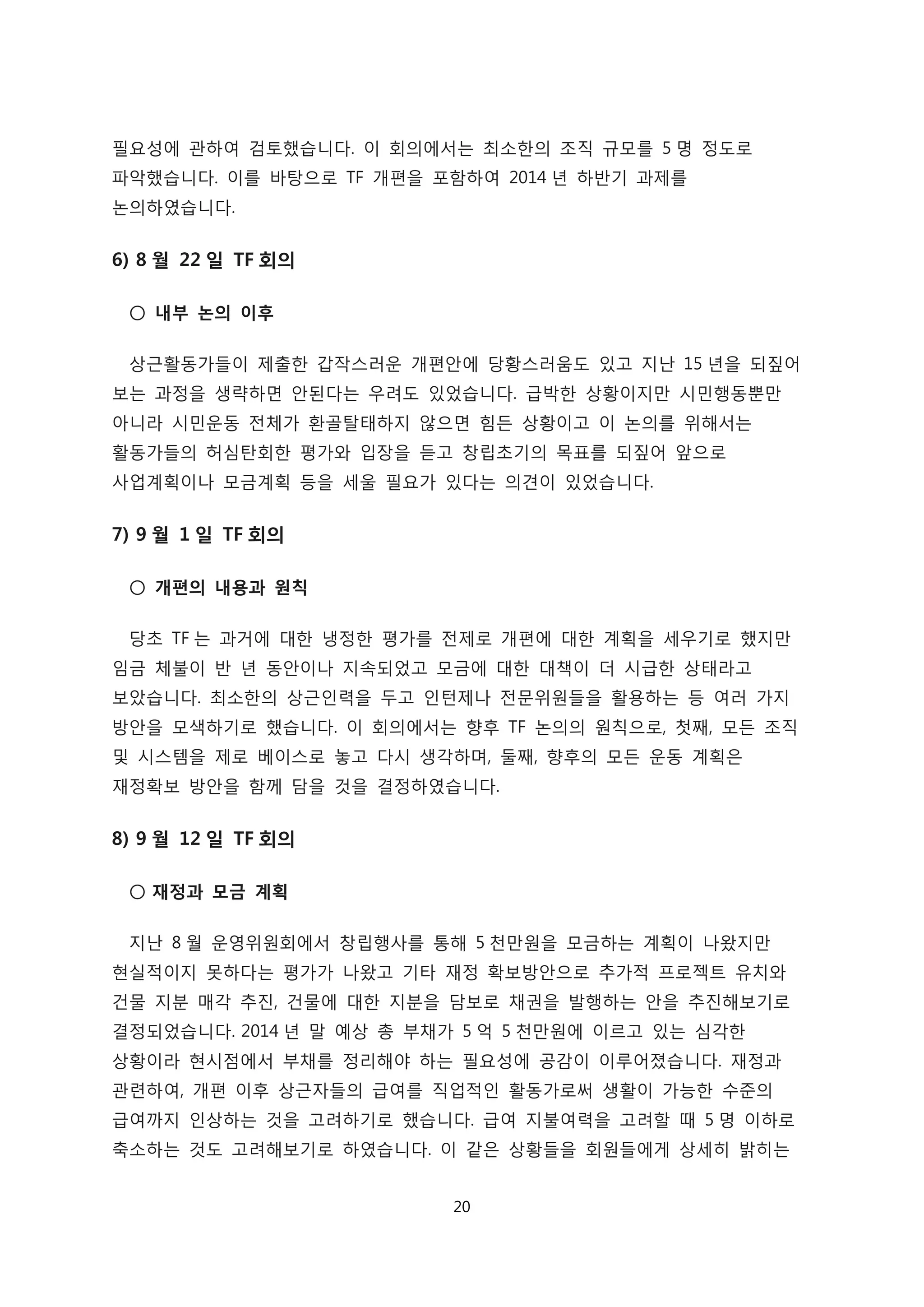 필요성에 관하여 검토했습니다. 이 회의에서는 최소한의 조직 규모를 5 명 정도로
파악했습니다. 이를 바탕으로 TF 개편을 포함하여 2014 년 하반기 과제를
논의하였습니다.
6) 8 월 22 일 TF 회의
○ 내부 논의 이후
상근활동가들이 제출한 갑작스러운 개편안에 당황스러움도 있고 지난 15 년을 되짚어
보는 과정을 생략하면 안된다는 우려도 있었습니다. 급박한 상황이지만 시민행동뿐만
아니라 시민운동 전체가 환골탈태하지 않으면 힘든 상황이고 이 논의를 위해서는
활동가들의 허심탄회한 평가와 입장을 듣고 창립초기의 목표를 되짚어 앞으로
사업계획이나 모금계획 등을 세울 필요가 있다는 의견이 있었습니다.
7) 9 월 1 일 TF 회의
○ 개편의 내용과 원칙
당초 TF 는 과거에 대한 냉정한 평가를 전제로 개편에 대한 계획을 세우기로 했지만
임금 체불이 반 년 동안이나 지속되었고 모금에 대한 대책이 더 시급한 상태라고
보았습니다. 최소한의 상근인력을 두고 인턴제나 전문위원들을 활용하는 등 여러 가지
방안을 모색하기로 했습니다. 이 회의에서는 향후 TF 논의의 원칙으로, 첫째, 모든 조직
및 시스템을 제로 베이스로 놓고 다시 생각하며, 둘째, 향후의 모든 운동 계획은
재정확보 방안을 함께 담을 것을 결정하였습니다.
8) 9 월 12 일 TF 회의
○ 재정과 모금 계획
지난 8 월 운영위원회에서 창립행사를 통해 5 천만원을 모금하는 계획이 나왔지만
현실적이지 못하다는 평가가 나왔고 기타 재정 확보방안으로 추가적 프로젝트 유치와
건물 지분 매각 추진, 건물에 대한 지분을 담보로 채권을 발행하는 안을 추진해보기로
결정되었습니다. 2014 년 말 예상 총 부채가 5 억 5 천만원에 이르고 있는 심각한
상황이라 현시점에서 부채를 정리해야 하는 필요성에 공감이 이루어졌습니다. 재정과
관련하여, 개편 이후 상근자들의 급여를 직업적인 활동가로써 생활이 가능한 수준의
급여까지 인상하는 것을 고려하기로 했습니다. 급여 지불여력을 고려할 때 5 명 이하로
축소하는 것도 고려해보기로 하였습니다. 이 같은 상황들을 회원들에게 상세히 밝히는
20
 