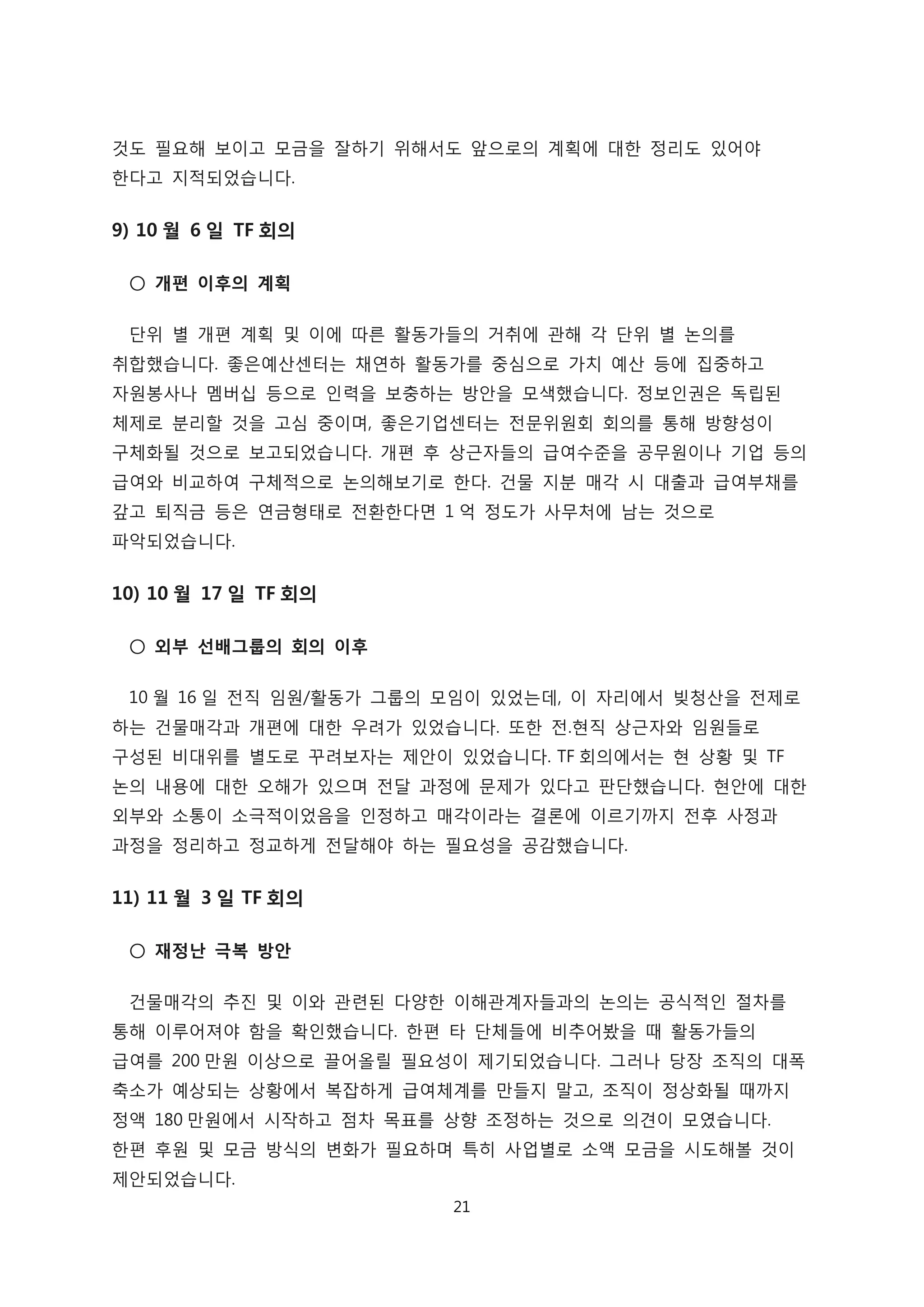 것도 필요해 보이고 모금을 잘하기 위해서도 앞으로의 계획에 대한 정리도 있어야
한다고 지적되었습니다.
9) 10 월 6 일 TF 회의
○ 개편 이후의 계획
단위 별 개편 계획 및 이에 따른 활동가들의 거취에 관해 각 단위 별 논의를
취합했습니다. 좋은예산센터는 채연하 활동가를 중심으로 가치 예산 등에 집중하고
자원봉사나 멤버십 등으로 인력을 보충하는 방안을 모색했습니다. 정보인권은 독립된
체제로 분리할 것을 고심 중이며, 좋은기업센터는 전문위원회 회의를 통해 방향성이
구체화될 것으로 보고되었습니다. 개편 후 상근자들의 급여수준을 공무원이나 기업 등의
급여와 비교하여 구체적으로 논의해보기로 한다. 건물 지분 매각 시 대출과 급여부채를
갚고 퇴직금 등은 연금형태로 전환한다면 1 억 정도가 사무처에 남는 것으로
파악되었습니다.
10) 10 월 17 일 TF 회의
○ 외부 선배그룹의 회의 이후
10 월 16 일 전직 임원/활동가 그룹의 모임이 있었는데, 이 자리에서 빚청산을 전제로
하는 건물매각과 개편에 대한 우려가 있었습니다. 또한 전.현직 상근자와 임원들로
구성된 비대위를 별도로 꾸려보자는 제안이 있었습니다. TF 회의에서는 현 상황 및 TF
논의 내용에 대한 오해가 있으며 전달 과정에 문제가 있다고 판단했습니다. 현안에 대한
외부와 소통이 소극적이었음을 인정하고 매각이라는 결론에 이르기까지 전후 사정과
과정을 정리하고 정교하게 전달해야 하는 필요성을 공감했습니다.
11) 11 월 3 일 TF 회의
○ 재정난 극복 방안
건물매각의 추진 및 이와 관련된 다양한 이해관계자들과의 논의는 공식적인 절차를
통해 이루어져야 함을 확인했습니다. 한편 타 단체들에 비추어봤을 때 활동가들의
급여를 200 만원 이상으로 끌어올릴 필요성이 제기되었습니다. 그러나 당장 조직의 대폭
축소가 예상되는 상황에서 복잡하게 급여체계를 만들지 말고, 조직이 정상화될 때까지
정액 180 만원에서 시작하고 점차 목표를 상향 조정하는 것으로 의견이 모였습니다.
한편 후원 및 모금 방식의 변화가 필요하며 특히 사업별로 소액 모금을 시도해볼 것이
제안되었습니다.
21
 