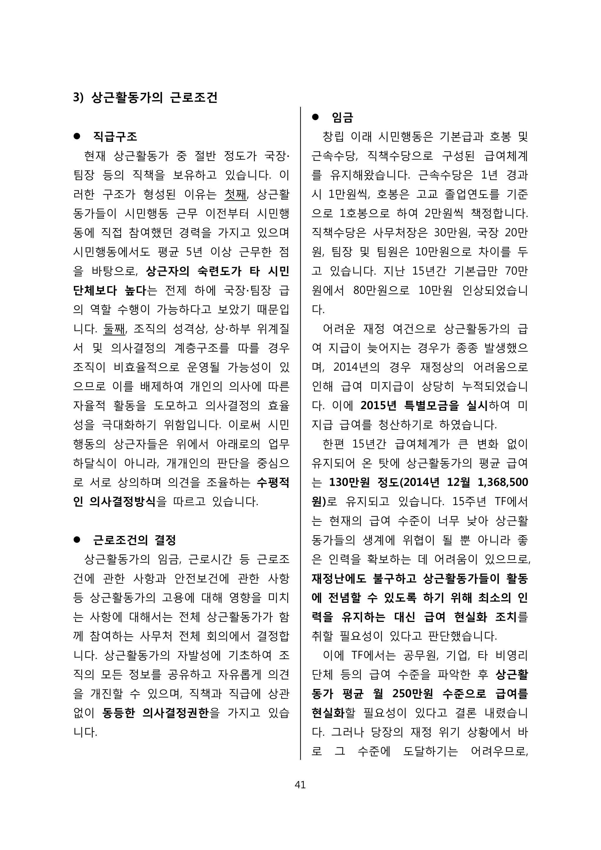 3) 상근활동가의 근로조건
 직급구조
현재 상근활동가 중 절반 정도가 국장∙
팀장 등의 직책을 보유하고 있습니다. 이
러한 구조가 형성된 이유는 첫째, 상근활
동가들이 시민행동 근무 이전부터 시민행
동에 직접 참여했던 경력을 가지고 있으며
시민행동에서도 평균 5년 이상 근무한 점
을 바탕으로, 상근자의 숙련도가 타 시민
단체보다 높다는 전제 하에 국장∙팀장 급
의 역할 수행이 가능하다고 보았기 때문입
니다. 둘째, 조직의 성격상, 상∙하부 위계질
서 및 의사결정의 계층구조를 따를 경우
조직이 비효율적으로 운영될 가능성이 있
으므로 이를 배제하여 개인의 의사에 따른
자율적 활동을 도모하고 의사결정의 효율
성을 극대화하기 위함입니다. 이로써 시민
행동의 상근자들은 위에서 아래로의 업무
하달식이 아니라, 개개인의 판단을 중심으
로 서로 상의하며 의견을 조율하는 수평적
인 의사결정방식을 따르고 있습니다.
 근로조건의 결정
상근활동가의 임금, 근로시간 등 근로조
건에 관한 사항과 안전보건에 관한 사항
등 상근활동가의 고용에 대해 영향을 미치
는 사항에 대해서는 전체 상근활동가가 함
께 참여하는 사무처 전체 회의에서 결정합
니다. 상근활동가의 자발성에 기초하여 조
직의 모든 정보를 공유하고 자유롭게 의견
을 개진할 수 있으며, 직책과 직급에 상관
없이 동등한 의사결정권한을 가지고 있습
니다.
 임금
창립 이래 시민행동은 기본급과 호봉 및
근속수당, 직책수당으로 구성된 급여체계
를 유지해왔습니다. 근속수당은 1년 경과
시 1만원씩, 호봉은 고교 졸업연도를 기준
으로 1호봉으로 하여 2만원씩 책정합니다.
직책수당은 사무처장은 30만원, 국장 20만
원, 팀장 및 팀원은 10만원으로 차이를 두
고 있습니다. 지난 15년간 기본급만 70만
원에서 80만원으로 10만원 인상되었습니
다.
어려운 재정 여건으로 상근활동가의 급
여 지급이 늦어지는 경우가 종종 발생했으
며, 2014년의 경우 재정상의 어려움으로
인해 급여 미지급이 상당히 누적되었습니
다. 이에 2015년 특별모금을 실시하여 미
지급 급여를 청산하기로 하였습니다.
한편 15년간 급여체계가 큰 변화 없이
유지되어 온 탓에 상근활동가의 평균 급여
는 130만원 정도(2014년 12월 1,368,500
원)로 유지되고 있습니다. 15주년 TF에서
는 현재의 급여 수준이 너무 낮아 상근활
동가들의 생계에 위협이 될 뿐 아니라 좋
은 인력을 확보하는 데 어려움이 있으므로,
재정난에도 불구하고 상근활동가들이 활동
에 전념할 수 있도록 하기 위해 최소의 인
력을 유지하는 대신 급여 현실화 조치를
취할 필요성이 있다고 판단했습니다.
이에 TF에서는 공무원, 기업, 타 비영리
단체 등의 급여 수준을 파악한 후 상근활
동가 평균 월 250만원 수준으로 급여를
현실화할 필요성이 있다고 결론 내렸습니
다. 그러나 당장의 재정 위기 상황에서 바
로 그 수준에 도달하기는 어려우므로,
41
 
