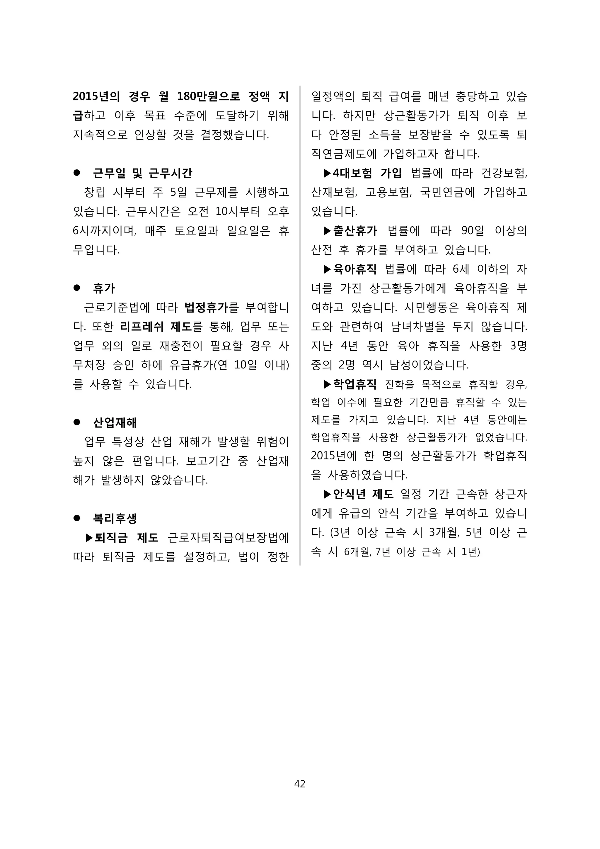 2015년의 경우 월 180만원으로 정액 지
급하고 이후 목표 수준에 도달하기 위해
지속적으로 인상할 것을 결정했습니다.
 근무일 및 근무시간
창립 시부터 주 5일 근무제를 시행하고
있습니다. 근무시간은 오전 10시부터 오후
6시까지이며, 매주 토요일과 일요일은 휴
무입니다.
 휴가
근로기준법에 따라 법정휴가를 부여합니
다. 또한 리프레쉬 제도를 통해, 업무 또는
업무 외의 일로 재충전이 필요할 경우 사
무처장 승인 하에 유급휴가(연 10일 이내)
를 사용할 수 있습니다.
 산업재해
업무 특성상 산업 재해가 발생할 위험이
높지 않은 편입니다. 보고기간 중 산업재
해가 발생하지 않았습니다.
 복리후생
▶퇴직금 제도 근로자퇴직급여보장법에
따라 퇴직금 제도를 설정하고, 법이 정한
일정액의 퇴직 급여를 매년 충당하고 있습
니다. 하지만 상근활동가가 퇴직 이후 보
다 안정된 소득을 보장받을 수 있도록 퇴
직연금제도에 가입하고자 합니다.
▶4대보험 가입 법률에 따라 건강보험,
산재보험, 고용보험, 국민연금에 가입하고
있습니다.
▶출산휴가 법률에 따라 90일 이상의
산전 후 휴가를 부여하고 있습니다.
▶육아휴직 법률에 따라 6세 이하의 자
녀를 가진 상근활동가에게 육아휴직을 부
여하고 있습니다. 시민행동은 육아휴직 제
도와 관련하여 남녀차별을 두지 않습니다.
지난 4년 동안 육아 휴직을 사용한 3명
중의 2명 역시 남성이었습니다.
▶학업휴직 진학을 목적으로 휴직할 경우,
학업 이수에 필요한 기간만큼 휴직할 수 있는
제도를 가지고 있습니다. 지난 4년 동안에는
학업휴직을 사용한 상근활동가가 없었습니다.
2015년에 한 명의 상근활동가가 학업휴직
을 사용하였습니다.
▶안식년 제도 일정 기간 근속한 상근자
에게 유급의 안식 기간을 부여하고 있습니
다. (3년 이상 근속 시 3개월, 5년 이상 근
속 시 6개월, 7년 이상 근속 시 1년)
42
 