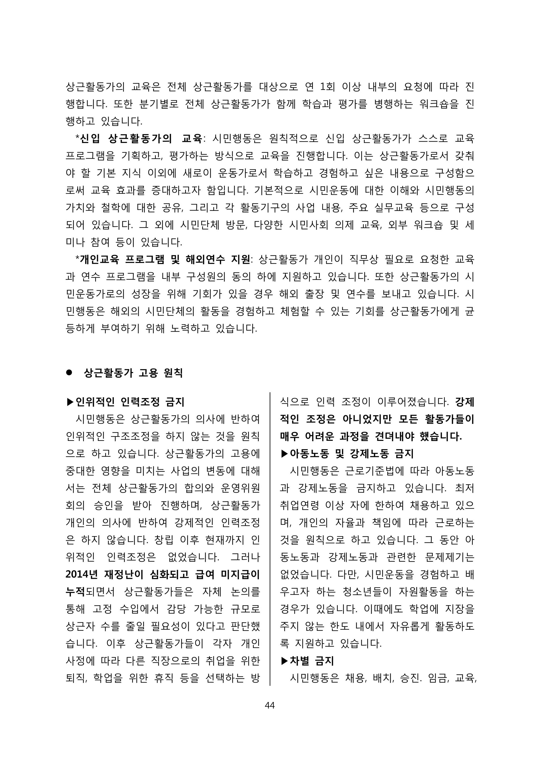 상근활동가의 교육은 전체 상근활동가를 대상으로 연 1회 이상 내부의 요청에 따라 진
행합니다. 또한 분기별로 전체 상근활동가가 함께 학습과 평가를 병행하는 워크숍을 진
행하고 있습니다.
*신입 상근활동가의 교육: 시민행동은 원칙적으로 신입 상근활동가가 스스로 교육
프로그램을 기획하고, 평가하는 방식으로 교육을 진행합니다. 이는 상근활동가로서 갖춰
야 할 기본 지식 이외에 새로이 운동가로서 학습하고 경험하고 싶은 내용으로 구성함으
로써 교육 효과를 증대하고자 함입니다. 기본적으로 시민운동에 대한 이해와 시민행동의
가치와 철학에 대한 공유, 그리고 각 활동기구의 사업 내용, 주요 실무교육 등으로 구성
되어 있습니다. 그 외에 시민단체 방문, 다양한 시민사회 의제 교육, 외부 워크숍 및 세
미나 참여 등이 있습니다.
*개인교육 프로그램 및 해외연수 지원: 상근활동가 개인이 직무상 필요로 요청한 교육
과 연수 프로그램을 내부 구성원의 동의 하에 지원하고 있습니다. 또한 상근활동가의 시
민운동가로의 성장을 위해 기회가 있을 경우 해외 출장 및 연수를 보내고 있습니다. 시
민행동은 해외의 시민단체의 활동을 경험하고 체험할 수 있는 기회를 상근활동가에게 균
등하게 부여하기 위해 노력하고 있습니다.
 상근활동가 고용 원칙
▶인위적인 인력조정 금지
시민행동은 상근활동가의 의사에 반하여
인위적인 구조조정을 하지 않는 것을 원칙
으로 하고 있습니다. 상근활동가의 고용에
중대한 영향을 미치는 사업의 변동에 대해
서는 전체 상근활동가의 합의와 운영위원
회의 승인을 받아 진행하며, 상근활동가
개인의 의사에 반하여 강제적인 인력조정
은 하지 않습니다. 창립 이후 현재까지 인
위적인 인력조정은 없었습니다. 그러나
2014년 재정난이 심화되고 급여 미지급이
누적되면서 상근활동가들은 자체 논의를
통해 고정 수입에서 감당 가능한 규모로
상근자 수를 줄일 필요성이 있다고 판단했
습니다. 이후 상근활동가들이 각자 개인
사정에 따라 다른 직장으로의 취업을 위한
퇴직, 학업을 위한 휴직 등을 선택하는 방
식으로 인력 조정이 이루어졌습니다. 강제
적인 조정은 아니었지만 모든 활동가들이
매우 어려운 과정을 견뎌내야 했습니다.
▶아동노동 및 강제노동 금지
시민행동은 근로기준법에 따라 아동노동
과 강제노동을 금지하고 있습니다. 최저
취업연령 이상 자에 한하여 채용하고 있으
며, 개인의 자율과 책임에 따라 근로하는
것을 원칙으로 하고 있습니다. 그 동안 아
동노동과 강제노동과 관련한 문제제기는
없었습니다. 다만, 시민운동을 경험하고 배
우고자 하는 청소년들이 자원활동을 하는
경우가 있습니다. 이때에도 학업에 지장을
주지 않는 한도 내에서 자유롭게 활동하도
록 지원하고 있습니다.
▶차별 금지
시민행동은 채용, 배치, 승진. 임금, 교육,
44
 
