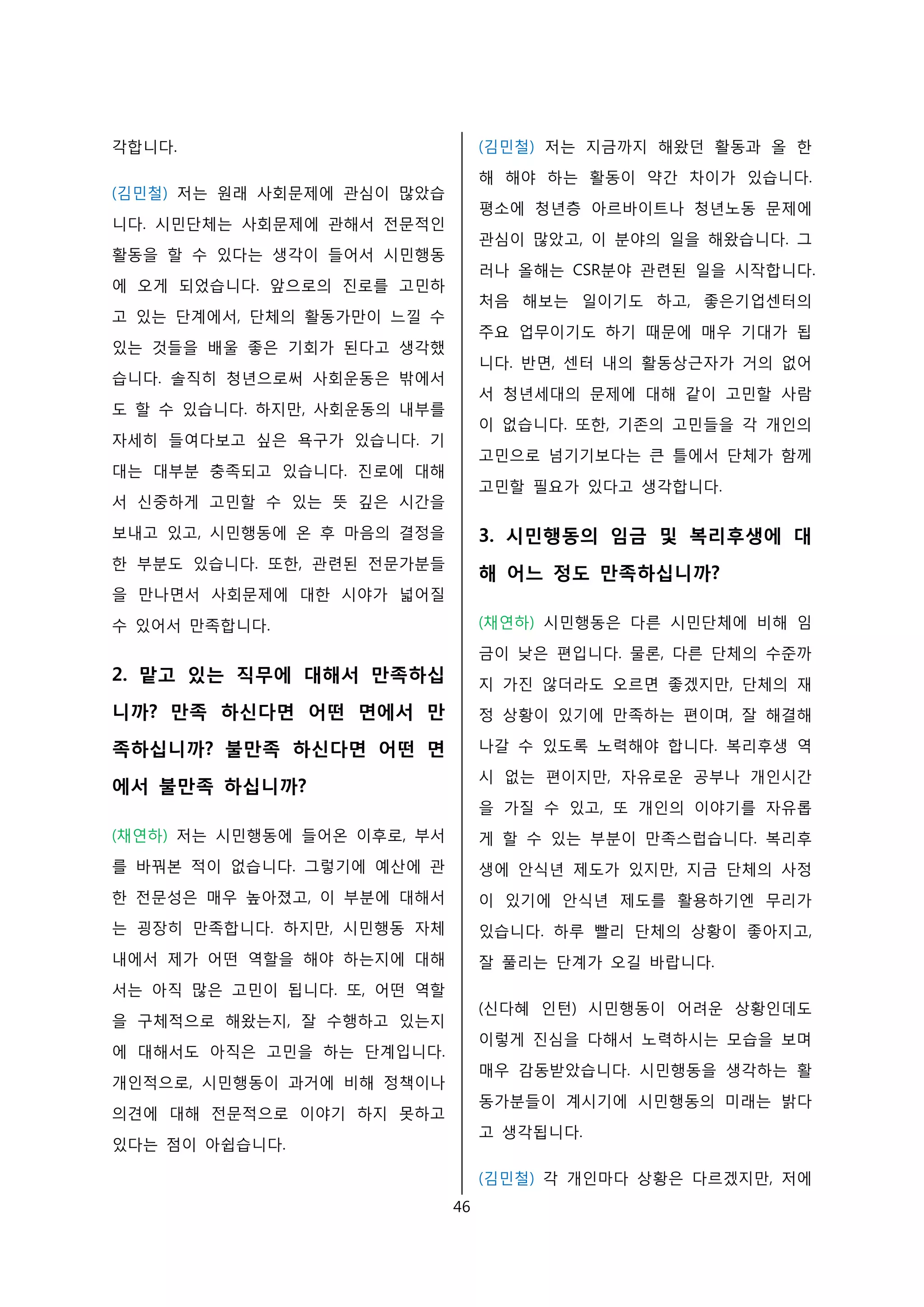 각합니다.
(김민철) 저는 원래 사회문제에 관심이 많았습
니다. 시민단체는 사회문제에 관해서 전문적인
활동을 할 수 있다는 생각이 들어서 시민행동
에 오게 되었습니다. 앞으로의 진로를 고민하
고 있는 단계에서, 단체의 활동가만이 느낄 수
있는 것들을 배울 좋은 기회가 된다고 생각했
습니다. 솔직히 청년으로써 사회운동은 밖에서
도 할 수 있습니다. 하지만, 사회운동의 내부를
자세히 들여다보고 싶은 욕구가 있습니다. 기
대는 대부분 충족되고 있습니다. 진로에 대해
서 신중하게 고민할 수 있는 뜻 깊은 시간을
보내고 있고, 시민행동에 온 후 마음의 결정을
한 부분도 있습니다. 또한, 관련된 전문가분들
을 만나면서 사회문제에 대한 시야가 넓어질
수 있어서 만족합니다.
2. 맡고 있는 직무에 대해서 만족하십
니까? 만족 하신다면 어떤 면에서 만
족하십니까? 불만족 하신다면 어떤 면
에서 불만족 하십니까?
(채연하) 저는 시민행동에 들어온 이후로, 부서
를 바꿔본 적이 없습니다. 그렇기에 예산에 관
한 전문성은 매우 높아졌고, 이 부분에 대해서
는 굉장히 만족합니다. 하지만, 시민행동 자체
내에서 제가 어떤 역할을 해야 하는지에 대해
서는 아직 많은 고민이 됩니다. 또, 어떤 역할
을 구체적으로 해왔는지, 잘 수행하고 있는지
에 대해서도 아직은 고민을 하는 단계입니다.
개인적으로, 시민행동이 과거에 비해 정책이나
의견에 대해 전문적으로 이야기 하지 못하고
있다는 점이 아쉽습니다.
(김민철) 저는 지금까지 해왔던 활동과 올 한
해 해야 하는 활동이 약간 차이가 있습니다.
평소에 청년층 아르바이트나 청년노동 문제에
관심이 많았고, 이 분야의 일을 해왔습니다. 그
러나 올해는 CSR분야 관련된 일을 시작합니다.
처음 해보는 일이기도 하고, 좋은기업센터의
주요 업무이기도 하기 때문에 매우 기대가 됩
니다. 반면, 센터 내의 활동상근자가 거의 없어
서 청년세대의 문제에 대해 같이 고민할 사람
이 없습니다. 또한, 기존의 고민들을 각 개인의
고민으로 넘기기보다는 큰 틀에서 단체가 함께
고민할 필요가 있다고 생각합니다.
3. 시민행동의 임금 및 복리후생에 대
해 어느 정도 만족하십니까?
(채연하) 시민행동은 다른 시민단체에 비해 임
금이 낮은 편입니다. 물론, 다른 단체의 수준까
지 가진 않더라도 오르면 좋겠지만, 단체의 재
정 상황이 있기에 만족하는 편이며, 잘 해결해
나갈 수 있도록 노력해야 합니다. 복리후생 역
시 없는 편이지만, 자유로운 공부나 개인시간
을 가질 수 있고, 또 개인의 이야기를 자유롭
게 할 수 있는 부분이 만족스럽습니다. 복리후
생에 안식년 제도가 있지만, 지금 단체의 사정
이 있기에 안식년 제도를 활용하기엔 무리가
있습니다. 하루 빨리 단체의 상황이 좋아지고,
잘 풀리는 단계가 오길 바랍니다.
(신다혜 인턴) 시민행동이 어려운 상황인데도
이렇게 진심을 다해서 노력하시는 모습을 보며
매우 감동받았습니다. 시민행동을 생각하는 활
동가분들이 계시기에 시민행동의 미래는 밝다
고 생각됩니다.
(김민철) 각 개인마다 상황은 다르겠지만, 저에
46
 