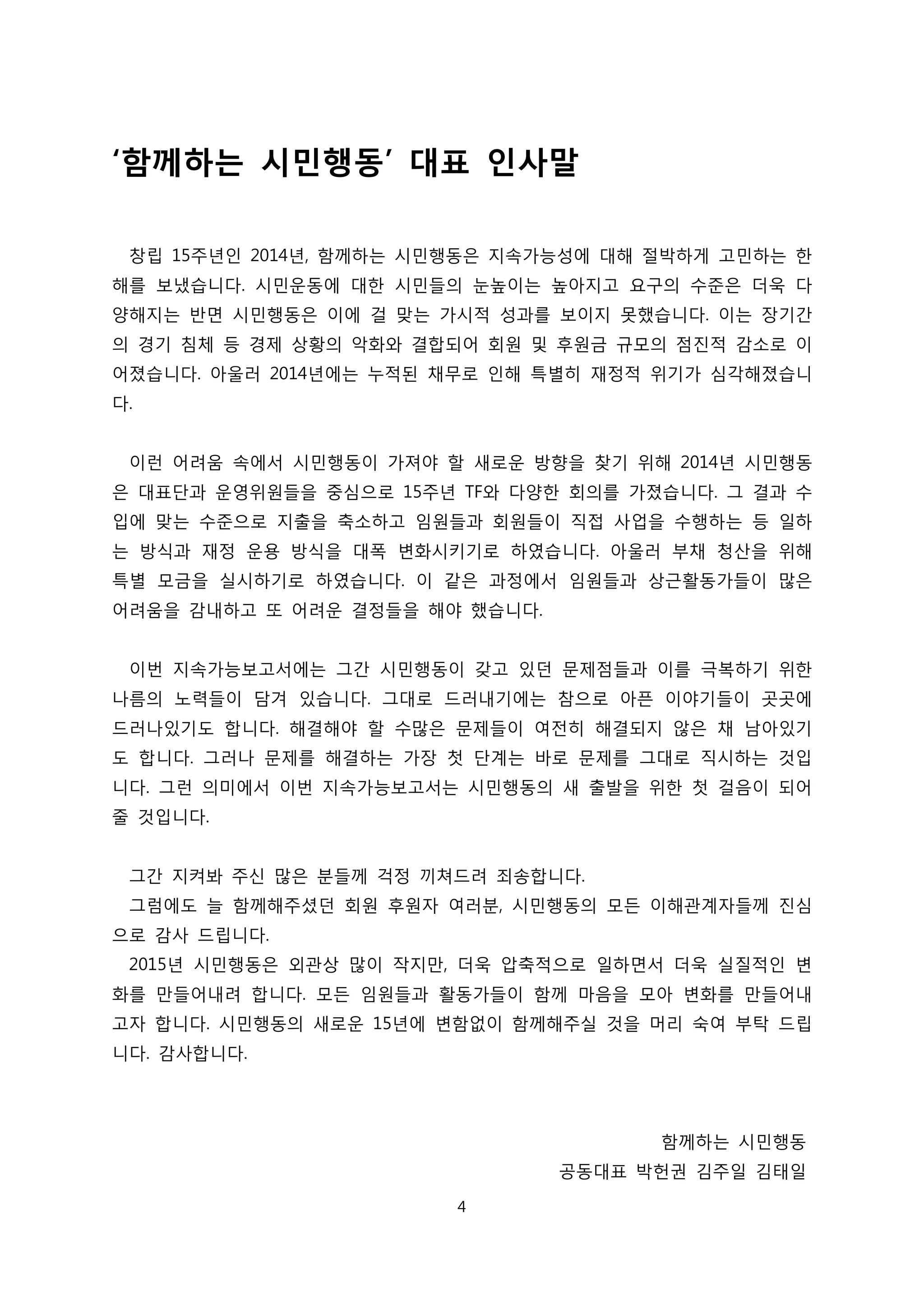 ‘함께하는 시민행동’ 대표 인사말
창립 15주년인 2014년, 함께하는 시민행동은 지속가능성에 대해 절박하게 고민하는 한
해를 보냈습니다. 시민운동에 대한 시민들의 눈높이는 높아지고 요구의 수준은 더욱 다
양해지는 반면 시민행동은 이에 걸 맞는 가시적 성과를 보이지 못했습니다. 이는 장기간
의 경기 침체 등 경제 상황의 악화와 결합되어 회원 및 후원금 규모의 점진적 감소로 이
어졌습니다. 아울러 2014년에는 누적된 채무로 인해 특별히 재정적 위기가 심각해졌습니
다.
이런 어려움 속에서 시민행동이 가져야 할 새로운 방향을 찾기 위해 2014년 시민행동
은 대표단과 운영위원들을 중심으로 15주년 TF와 다양한 회의를 가졌습니다. 그 결과 수
입에 맞는 수준으로 지출을 축소하고 임원들과 회원들이 직접 사업을 수행하는 등 일하
는 방식과 재정 운용 방식을 대폭 변화시키기로 하였습니다. 아울러 부채 청산을 위해
특별 모금을 실시하기로 하였습니다. 이 같은 과정에서 임원들과 상근활동가들이 많은
어려움을 감내하고 또 어려운 결정들을 해야 했습니다.
이번 지속가능보고서에는 그간 시민행동이 갖고 있던 문제점들과 이를 극복하기 위한
나름의 노력들이 담겨 있습니다. 그대로 드러내기에는 참으로 아픈 이야기들이 곳곳에
드러나있기도 합니다. 해결해야 할 수많은 문제들이 여전히 해결되지 않은 채 남아있기
도 합니다. 그러나 문제를 해결하는 가장 첫 단계는 바로 문제를 그대로 직시하는 것입
니다. 그런 의미에서 이번 지속가능보고서는 시민행동의 새 출발을 위한 첫 걸음이 되어
줄 것입니다.
그간 지켜봐 주신 많은 분들께 걱정 끼쳐드려 죄송합니다.
그럼에도 늘 함께해주셨던 회원 후원자 여러분, 시민행동의 모든 이해관계자들께 진심
으로 감사 드립니다.
2015년 시민행동은 외관상 많이 작지만, 더욱 압축적으로 일하면서 더욱 실질적인 변
화를 만들어내려 합니다. 모든 임원들과 활동가들이 함께 마음을 모아 변화를 만들어내
고자 합니다. 시민행동의 새로운 15년에 변함없이 함께해주실 것을 머리 숙여 부탁 드립
니다. 감사합니다.
함께하는 시민행동
공동대표 박헌권 김주일 김태일
4
 