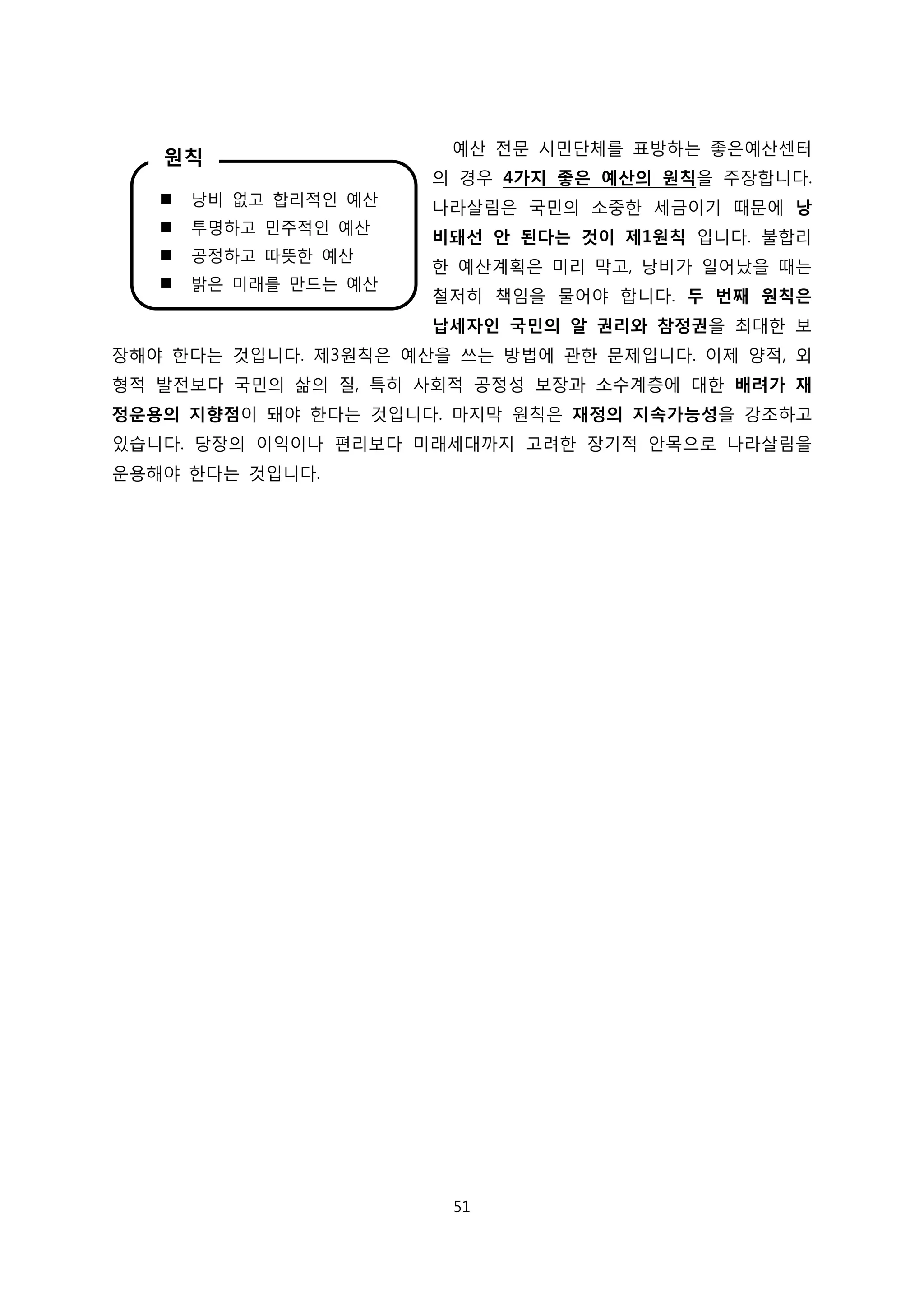 예산 전문 시민단체를 표방하는 좋은예산센터
의 경우 4가지 좋은 예산의 원칙을 주장합니다.
나라살림은 국민의 소중한 세금이기 때문에 낭
비돼선 안 된다는 것이 제1원칙 입니다. 불합리
한 예산계획은 미리 막고, 낭비가 일어났을 때는
철저히 책임을 물어야 합니다. 두 번째 원칙은
납세자인 국민의 알 권리와 참정권을 최대한 보
장해야 한다는 것입니다. 제3원칙은 예산을 쓰는 방법에 관한 문제입니다. 이제 양적, 외
형적 발전보다 국민의 삶의 질, 특히 사회적 공정성 보장과 소수계층에 대한 배려가 재
정운용의 지향점이 돼야 한다는 것입니다. 마지막 원칙은 재정의 지속가능성을 강조하고
있습니다. 당장의 이익이나 편리보다 미래세대까지 고려한 장기적 안목으로 나라살림을
운용해야 한다는 것입니다.
 낭비 없고 합리적인 예산
 투명하고 민주적인 예산
 공정하고 따뜻한 예산
 밝은 미래를 만드는 예산
원칙
51
 