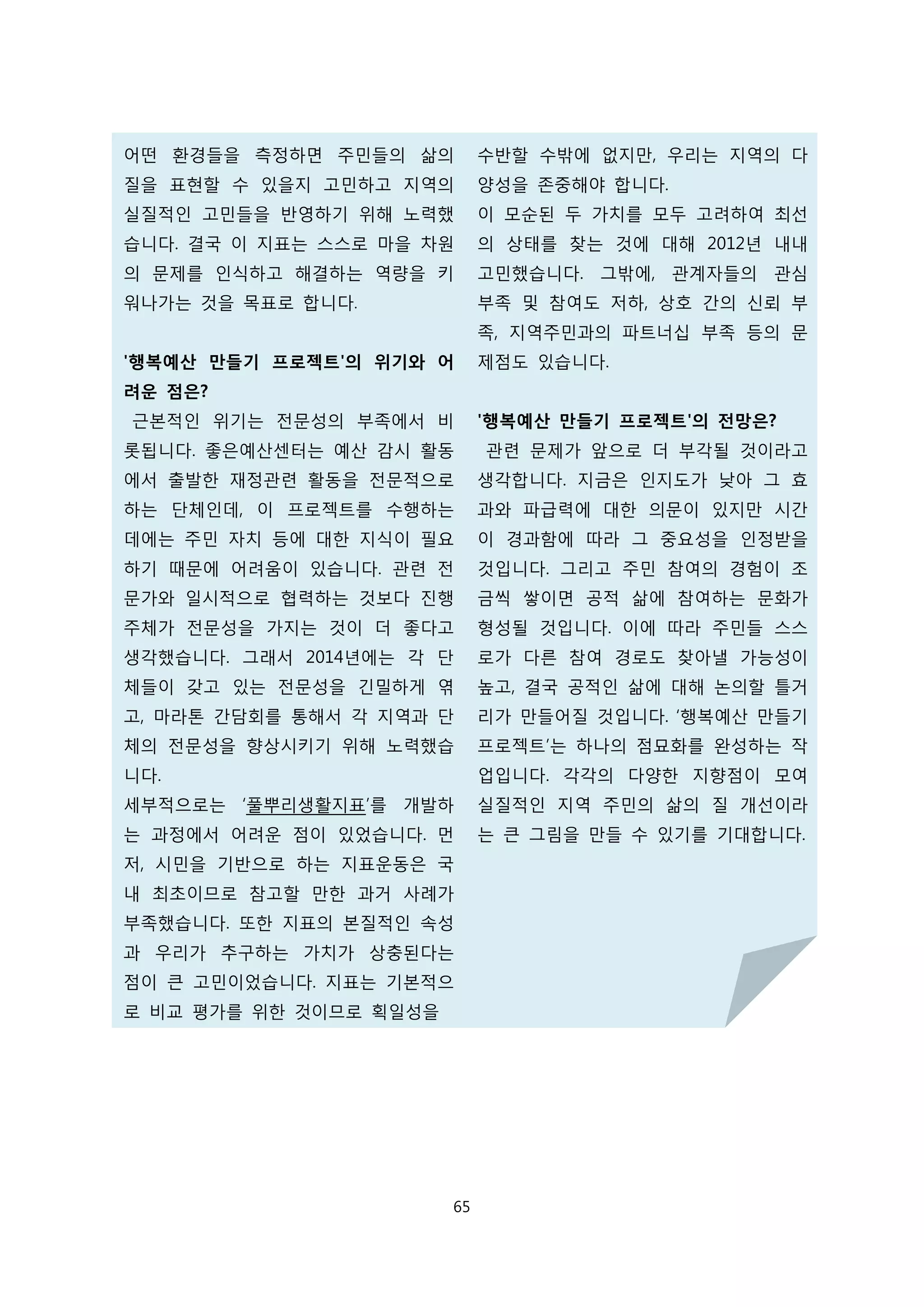 어떤 환경들을 측정하면 주민들의 삶의
질을 표현할 수 있을지 고민하고 지역의
실질적인 고민들을 반영하기 위해 노력했
습니다. 결국 이 지표는 스스로 마을 차원
의 문제를 인식하고 해결하는 역량을 키
워나가는 것을 목표로 합니다.
'행복예산 만들기 프로젝트'의 위기와 어
려운 점은?
근본적인 위기는 전문성의 부족에서 비
롯됩니다. 좋은예산센터는 예산 감시 활동
에서 출발한 재정관련 활동을 전문적으로
하는 단체인데, 이 프로젝트를 수행하는
데에는 주민 자치 등에 대한 지식이 필요
하기 때문에 어려움이 있습니다. 관련 전
문가와 일시적으로 협력하는 것보다 진행
주체가 전문성을 가지는 것이 더 좋다고
생각했습니다. 그래서 2014년에는 각 단
체들이 갖고 있는 전문성을 긴밀하게 엮
고, 마라톤 간담회를 통해서 각 지역과 단
체의 전문성을 향상시키기 위해 노력했습
니다.
세부적으로는 ‘풀뿌리생활지표’를 개발하
는 과정에서 어려운 점이 있었습니다. 먼
저, 시민을 기반으로 하는 지표운동은 국
내 최초이므로 참고할 만한 과거 사례가
부족했습니다. 또한 지표의 본질적인 속성
과 우리가 추구하는 가치가 상충된다는
점이 큰 고민이었습니다. 지표는 기본적으
로 비교 평가를 위한 것이므로 획일성을
수반할 수밖에 없지만, 우리는 지역의 다
양성을 존중해야 합니다.
이 모순된 두 가치를 모두 고려하여 최선
의 상태를 찾는 것에 대해 2012년 내내
고민했습니다. 그밖에, 관계자들의 관심
부족 및 참여도 저하, 상호 간의 신뢰 부
족, 지역주민과의 파트너십 부족 등의 문
제점도 있습니다.
'행복예산 만들기 프로젝트'의 전망은?
관련 문제가 앞으로 더 부각될 것이라고
생각합니다. 지금은 인지도가 낮아 그 효
과와 파급력에 대한 의문이 있지만 시간
이 경과함에 따라 그 중요성을 인정받을
것입니다. 그리고 주민 참여의 경험이 조
금씩 쌓이면 공적 삶에 참여하는 문화가
형성될 것입니다. 이에 따라 주민들 스스
로가 다른 참여 경로도 찾아낼 가능성이
높고, 결국 공적인 삶에 대해 논의할 틀거
리가 만들어질 것입니다. ‘행복예산 만들기
프로젝트’는 하나의 점묘화를 완성하는 작
업입니다. 각각의 다양한 지향점이 모여
실질적인 지역 주민의 삶의 질 개선이라
는 큰 그림을 만들 수 있기를 기대합니다.
65
 