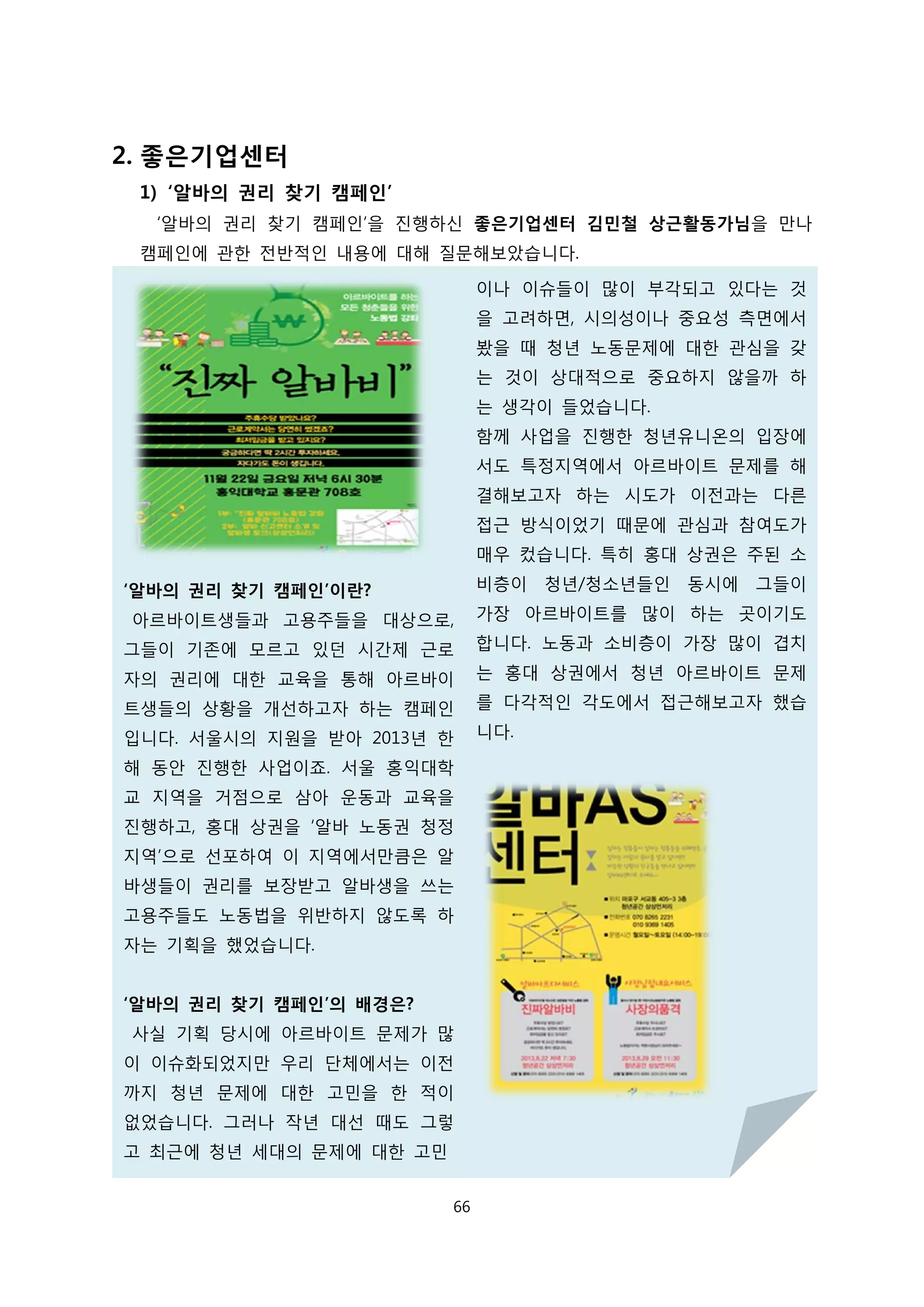 2. 좋은기업센터
1) ‘알바의 권리 찾기 캠페인’
‘알바의 권리 찾기 캠페인’을 진행하신 좋은기업센터 김민철 상근활동가님을 만나
캠페인에 관한 전반적인 내용에 대해 질문해보았습니다.
‘알바의 권리 찾기 캠페인’이란?
아르바이트생들과 고용주들을 대상으로,
그들이 기존에 모르고 있던 시간제 근로
자의 권리에 대한 교육을 통해 아르바이
트생들의 상황을 개선하고자 하는 캠페인
입니다. 서울시의 지원을 받아 2013년 한
해 동안 진행한 사업이죠. 서울 홍익대학
교 지역을 거점으로 삼아 운동과 교육을
진행하고, 홍대 상권을 ‘알바 노동권 청정
지역’으로 선포하여 이 지역에서만큼은 알
바생들이 권리를 보장받고 알바생을 쓰는
고용주들도 노동법을 위반하지 않도록 하
자는 기획을 했었습니다.
‘알바의 권리 찾기 캠페인’의 배경은?
사실 기획 당시에 아르바이트 문제가 많
이 이슈화되었지만 우리 단체에서는 이전
까지 청년 문제에 대한 고민을 한 적이
없었습니다. 그러나 작년 대선 때도 그렇
고 최근에 청년 세대의 문제에 대한 고민
이나 이슈들이 많이 부각되고 있다는 것
을 고려하면, 시의성이나 중요성 측면에서
봤을 때 청년 노동문제에 대한 관심을 갖
는 것이 상대적으로 중요하지 않을까 하
는 생각이 들었습니다.
함께 사업을 진행한 청년유니온의 입장에
서도 특정지역에서 아르바이트 문제를 해
결해보고자 하는 시도가 이전과는 다른
접근 방식이었기 때문에 관심과 참여도가
매우 컸습니다. 특히 홍대 상권은 주된 소
비층이 청년/청소년들인 동시에 그들이
가장 아르바이트를 많이 하는 곳이기도
합니다. 노동과 소비층이 가장 많이 겹치
는 홍대 상권에서 청년 아르바이트 문제
를 다각적인 각도에서 접근해보고자 했습
니다.
66
 