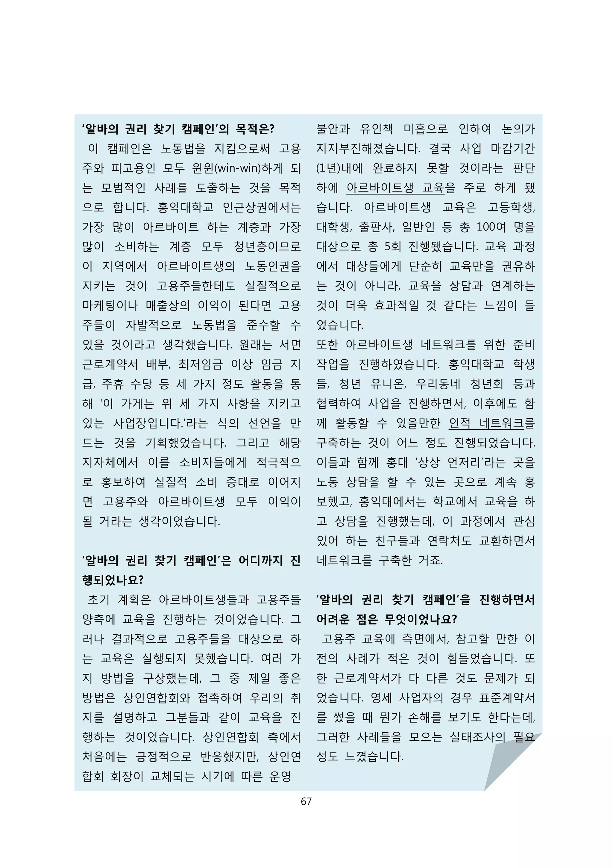 ‘알바의 권리 찾기 캠페인’의 목적은?
이 캠페인은 노동법을 지킴으로써 고용
주와 피고용인 모두 윈윈(win-win)하게 되
는 모범적인 사례를 도출하는 것을 목적
으로 합니다. 홍익대학교 인근상권에서는
가장 많이 아르바이트 하는 계층과 가장
많이 소비하는 계층 모두 청년층이므로
이 지역에서 아르바이트생의 노동인권을
지키는 것이 고용주들한테도 실질적으로
마케팅이나 매출상의 이익이 된다면 고용
주들이 자발적으로 노동법을 준수할 수
있을 것이라고 생각했습니다. 원래는 서면
근로계약서 배부, 최저임금 이상 임금 지
급, 주휴 수당 등 세 가지 정도 활동을 통
해 '이 가게는 위 세 가지 사항을 지키고
있는 사업장입니다.'라는 식의 선언을 만
드는 것을 기획했었습니다. 그리고 해당
지자체에서 이를 소비자들에게 적극적으
로 홍보하여 실질적 소비 증대로 이어지
면 고용주와 아르바이트생 모두 이익이
될 거라는 생각이었습니다.
‘알바의 권리 찾기 캠페인’은 어디까지 진
행되었나요?
초기 계획은 아르바이트생들과 고용주들
양측에 교육을 진행하는 것이었습니다. 그
러나 결과적으로 고용주들을 대상으로 하
는 교육은 실행되지 못했습니다. 여러 가
지 방법을 구상했는데, 그 중 제일 좋은
방법은 상인연합회와 접촉하여 우리의 취
지를 설명하고 그분들과 같이 교육을 진
행하는 것이었습니다. 상인연합회 측에서
처음에는 긍정적으로 반응했지만, 상인연
합회 회장이 교체되는 시기에 따른 운영
불안과 유인책 미흡으로 인하여 논의가
지지부진해졌습니다. 결국 사업 마감기간
(1년)내에 완료하지 못할 것이라는 판단
하에 아르바이트생 교육을 주로 하게 됐
습니다. 아르바이트생 교육은 고등학생,
대학생, 출판사, 일반인 등 총 100여 명을
대상으로 총 5회 진행됐습니다. 교육 과정
에서 대상들에게 단순히 교육만을 권유하
는 것이 아니라, 교육을 상담과 연계하는
것이 더욱 효과적일 것 같다는 느낌이 들
었습니다.
또한 아르바이트생 네트워크를 위한 준비
작업을 진행하였습니다. 홍익대학교 학생
들, 청년 유니온, 우리동네 청년회 등과
협력하여 사업을 진행하면서, 이후에도 함
께 활동할 수 있을만한 인적 네트워크를
구축하는 것이 어느 정도 진행되었습니다.
이들과 함께 홍대 ‘상상 언저리’라는 곳을
노동 상담을 할 수 있는 곳으로 계속 홍
보했고, 홍익대에서는 학교에서 교육을 하
고 상담을 진행했는데, 이 과정에서 관심
있어 하는 친구들과 연락처도 교환하면서
네트워크를 구축한 거죠.
‘알바의 권리 찾기 캠페인’을 진행하면서
어려운 점은 무엇이었나요?
고용주 교육에 측면에서, 참고할 만한 이
전의 사례가 적은 것이 힘들었습니다. 또
한 근로계약서가 다 다른 것도 문제가 되
었습니다. 영세 사업자의 경우 표준계약서
를 썼을 때 뭔가 손해를 보기도 한다는데,
그러한 사례들을 모으는 실태조사의 필요
성도 느꼈습니다.
67
 