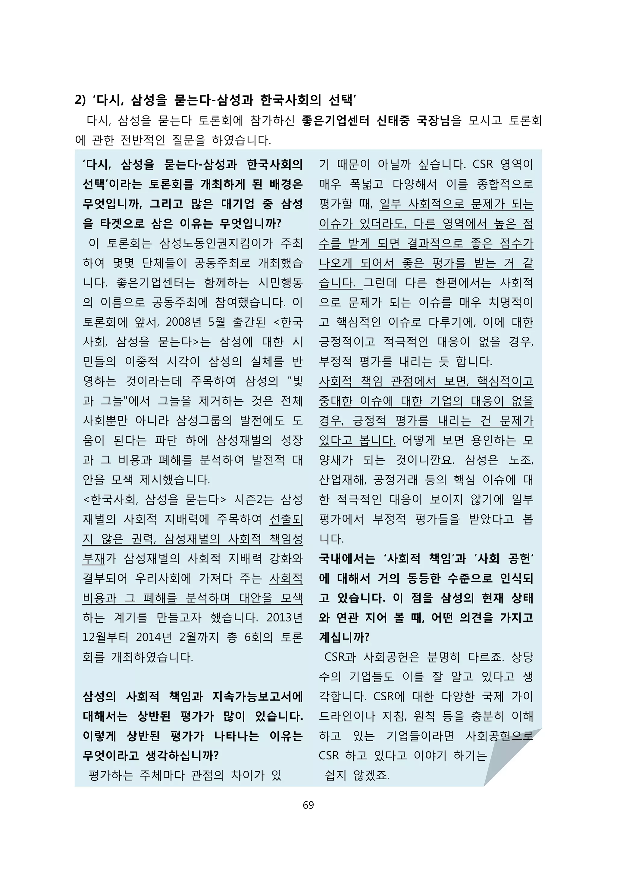 2) ‘다시, 삼성을 묻는다-삼성과 한국사회의 선택’
다시, 삼성을 묻는다 토론회에 참가하신 좋은기업센터 신태중 국장님을 모시고 토론회
에 관한 전반적인 질문을 하였습니다.
‘다시, 삼성을 묻는다-삼성과 한국사회의
선택’이라는 토론회를 개최하게 된 배경은
무엇입니까, 그리고 많은 대기업 중 삼성
을 타겟으로 삼은 이유는 무엇입니까?
이 토론회는 삼성노동인권지킴이가 주최
하여 몇몇 단체들이 공동주최로 개최했습
니다. 좋은기업센터는 함께하는 시민행동
의 이름으로 공동주최에 참여했습니다. 이
토론회에 앞서, 2008년 5월 출간된 <한국
사회, 삼성을 묻는다>는 삼성에 대한 시
민들의 이중적 시각이 삼성의 실체를 반
영하는 것이라는데 주목하여 삼성의 "빛
과 그늘"에서 그늘을 제거하는 것은 전체
사회뿐만 아니라 삼성그룹의 발전에도 도
움이 된다는 파단 하에 삼성재벌의 성장
과 그 비용과 폐해를 분석하여 발전적 대
안을 모색 제시했습니다.
<한국사회, 삼성을 묻는다> 시즌2는 삼성
재벌의 사회적 지배력에 주목하여 선출되
지 않은 권력, 삼성재벌의 사회적 책임성
부재가 삼성재벌의 사회적 지배력 강화와
결부되어 우리사회에 가져다 주는 사회적
비용과 그 폐해를 분석하며 대안을 모색
하는 계기를 만들고자 했습니다. 2013년
12월부터 2014년 2월까지 총 6회의 토론
회를 개최하였습니다.
삼성의 사회적 책임과 지속가능보고서에
대해서는 상반된 평가가 많이 있습니다.
이렇게 상반된 평가가 나타나는 이유는
무엇이라고 생각하십니까?
평가하는 주체마다 관점의 차이가 있
기 때문이 아닐까 싶습니다. CSR 영역이
매우 폭넓고 다양해서 이를 종합적으로
평가할 때, 일부 사회적으로 문제가 되는
이슈가 있더라도, 다른 영역에서 높은 점
수를 받게 되면 결과적으로 좋은 점수가
나오게 되어서 좋은 평가를 받는 거 같
습니다. 그런데 다른 한편에서는 사회적
으로 문제가 되는 이슈를 매우 치명적이
고 핵심적인 이슈로 다루기에, 이에 대한
긍정적이고 적극적인 대응이 없을 경우,
부정적 평가를 내리는 듯 합니다.
사회적 책임 관점에서 보면, 핵심적이고
중대한 이슈에 대한 기업의 대응이 없을
경우, 긍정적 평가를 내리는 건 문제가
있다고 봅니다. 어떻게 보면 용인하는 모
양새가 되는 것이니깐요. 삼성은 노조,
산업재해, 공정거래 등의 핵심 이슈에 대
한 적극적인 대응이 보이지 않기에 일부
평가에서 부정적 평가들을 받았다고 봅
니다.
국내에서는 ‘사회적 책임’과 ‘사회 공헌’
에 대해서 거의 동등한 수준으로 인식되
고 있습니다. 이 점을 삼성의 현재 상태
와 연관 지어 볼 때, 어떤 의견을 가지고
계십니까?
CSR과 사회공헌은 분명히 다르죠. 상당
수의 기업들도 이를 잘 알고 있다고 생
각합니다. CSR에 대한 다양한 국제 가이
드라인이나 지침, 원칙 등을 충분히 이해
하고 있는 기업들이라면 사회공헌으로
CSR 하고 있다고 이야기 하기는
쉽지 않겠죠.
69
 