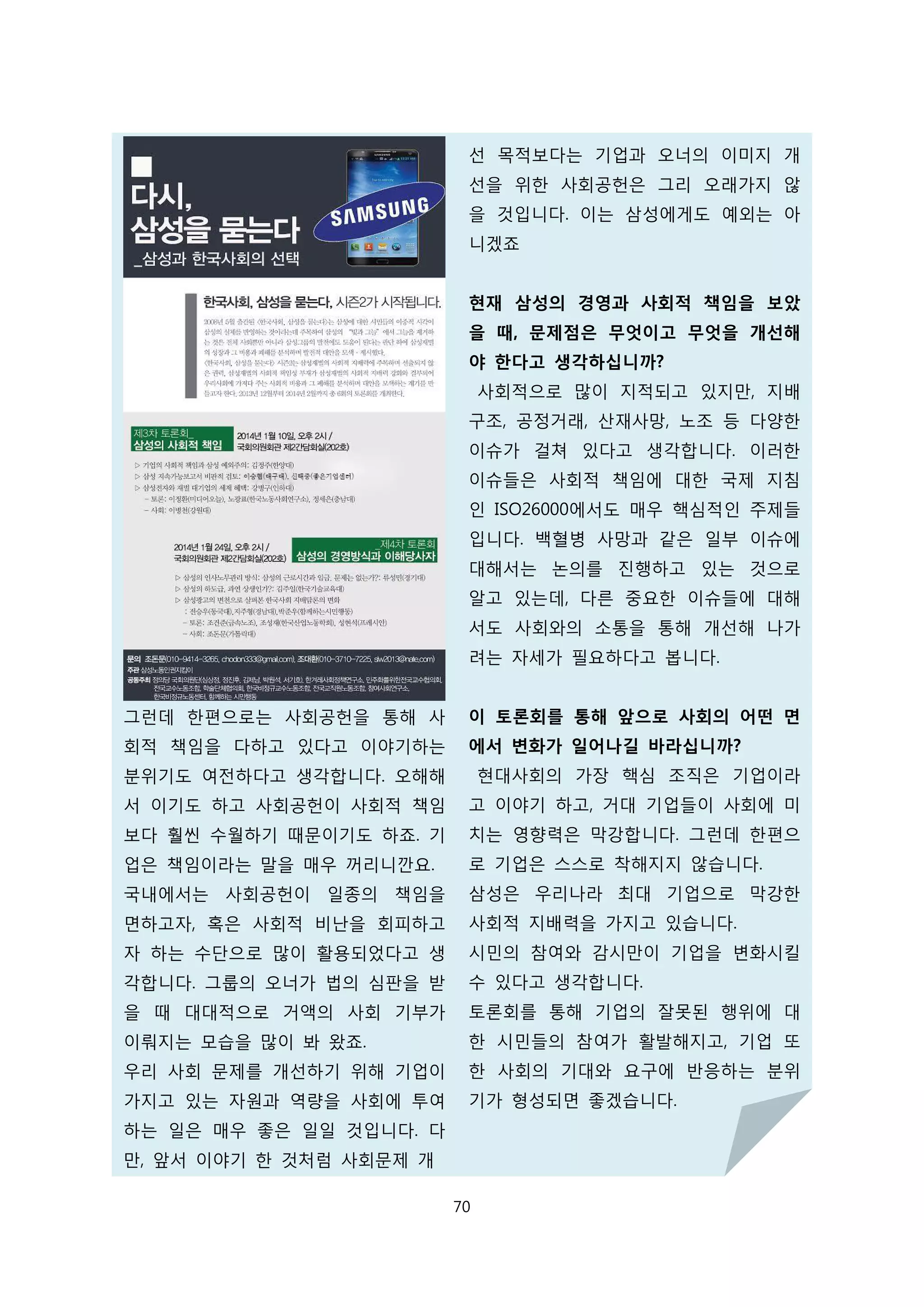 그런데 한편으로는 사회공헌을 통해 사
회적 책임을 다하고 있다고 이야기하는
분위기도 여전하다고 생각합니다. 오해해
서 이기도 하고 사회공헌이 사회적 책임
보다 훨씬 수월하기 때문이기도 하죠. 기
업은 책임이라는 말을 매우 꺼리니깐요.
국내에서는 사회공헌이 일종의 책임을
면하고자, 혹은 사회적 비난을 회피하고
자 하는 수단으로 많이 활용되었다고 생
각합니다. 그룹의 오너가 법의 심판을 받
을 때 대대적으로 거액의 사회 기부가
이뤄지는 모습을 많이 봐 왔죠.
우리 사회 문제를 개선하기 위해 기업이
가지고 있는 자원과 역량을 사회에 투여
하는 일은 매우 좋은 일일 것입니다. 다
만, 앞서 이야기 한 것처럼 사회문제 개
선 목적보다는 기업과 오너의 이미지 개
선을 위한 사회공헌은 그리 오래가지 않
을 것입니다. 이는 삼성에게도 예외는 아
니겠죠
현재 삼성의 경영과 사회적 책임을 보았
을 때, 문제점은 무엇이고 무엇을 개선해
야 한다고 생각하십니까?
사회적으로 많이 지적되고 있지만, 지배
구조, 공정거래, 산재사망, 노조 등 다양한
이슈가 걸쳐 있다고 생각합니다. 이러한
이슈들은 사회적 책임에 대한 국제 지침
인 ISO26000에서도 매우 핵심적인 주제들
입니다. 백혈병 사망과 같은 일부 이슈에
대해서는 논의를 진행하고 있는 것으로
알고 있는데, 다른 중요한 이슈들에 대해
서도 사회와의 소통을 통해 개선해 나가
려는 자세가 필요하다고 봅니다.
이 토론회를 통해 앞으로 사회의 어떤 면
에서 변화가 일어나길 바라십니까?
현대사회의 가장 핵심 조직은 기업이라
고 이야기 하고, 거대 기업들이 사회에 미
치는 영향력은 막강합니다. 그런데 한편으
로 기업은 스스로 착해지지 않습니다.
삼성은 우리나라 최대 기업으로 막강한
사회적 지배력을 가지고 있습니다.
시민의 참여와 감시만이 기업을 변화시킬
수 있다고 생각합니다.
토론회를 통해 기업의 잘못된 행위에 대
한 시민들의 참여가 활발해지고, 기업 또
한 사회의 기대와 요구에 반응하는 분위
기가 형성되면 좋겠습니다.
70
 