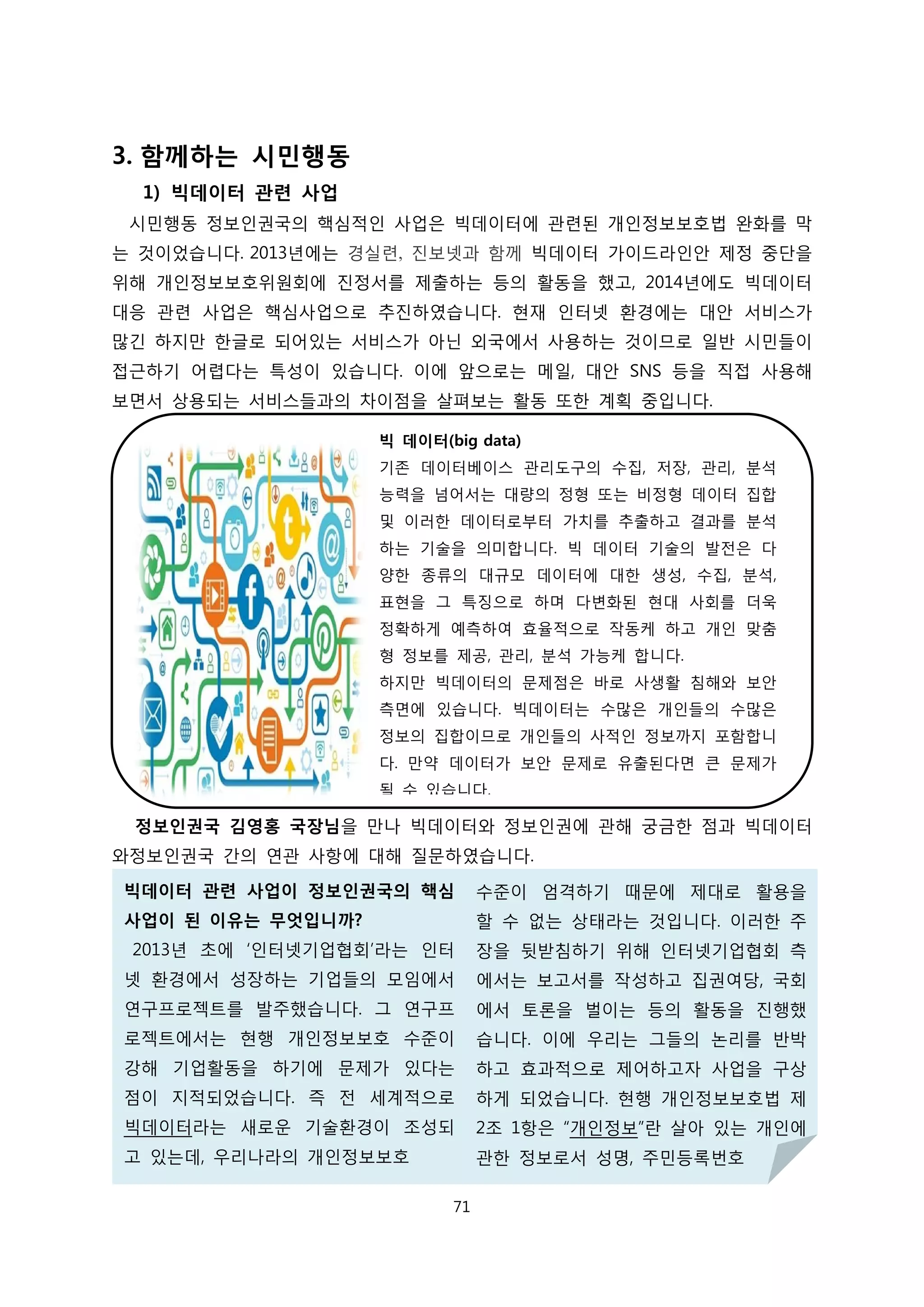 3. 함께하는 시민행동
1) 빅데이터 관련 사업
시민행동 정보인권국의 핵심적인 사업은 빅데이터에 관련된 개인정보보호법 완화를 막
는 것이었습니다. 2013년에는 경실련, 진보넷과 함께 빅데이터 가이드라인안 제정 중단을
위해 개인정보보호위원회에 진정서를 제출하는 등의 활동을 했고, 2014년에도 빅데이터
대응 관련 사업은 핵심사업으로 추진하였습니다. 현재 인터넷 환경에는 대안 서비스가
많긴 하지만 한글로 되어있는 서비스가 아닌 외국에서 사용하는 것이므로 일반 시민들이
접근하기 어렵다는 특성이 있습니다. 이에 앞으로는 메일, 대안 SNS 등을 직접 사용해
보면서 상용되는 서비스들과의 차이점을 살펴보는 활동 또한 계획 중입니다.
정보인권국 김영홍 국장님을 만나 빅데이터와 정보인권에 관해 궁금한 점과 빅데이터
와정보인권국 간의 연관 사항에 대해 질문하였습니다.
빅 데이터(big data)
기존 데이터베이스 관리도구의 수집, 저장, 관리, 분석
능력을 넘어서는 대량의 정형 또는 비정형 데이터 집합
및 이러한 데이터로부터 가치를 추출하고 결과를 분석
하는 기술을 의미합니다. 빅 데이터 기술의 발전은 다
양한 종류의 대규모 데이터에 대한 생성, 수집, 분석,
표현을 그 특징으로 하며 다변화된 현대 사회를 더욱
정확하게 예측하여 효율적으로 작동케 하고 개인 맞춤
형 정보를 제공, 관리, 분석 가능케 합니다.
하지만 빅데이터의 문제점은 바로 사생활 침해와 보안
측면에 있습니다. 빅데이터는 수많은 개인들의 수많은
정보의 집합이므로 개인들의 사적인 정보까지 포함합니
다. 만약 데이터가 보안 문제로 유출된다면 큰 문제가
될 수 있습니다.
빅데이터 관련 사업이 정보인권국의 핵심
사업이 된 이유는 무엇입니까?
2013년 초에 ‘인터넷기업협회’라는 인터
넷 환경에서 성장하는 기업들의 모임에서
연구프로젝트를 발주했습니다. 그 연구프
로젝트에서는 현행 개인정보보호 수준이
강해 기업활동을 하기에 문제가 있다는
점이 지적되었습니다. 즉 전 세계적으로
빅데이터라는 새로운 기술환경이 조성되
고 있는데, 우리나라의 개인정보보호
수준이 엄격하기 때문에 제대로 활용을
할 수 없는 상태라는 것입니다. 이러한 주
장을 뒷받침하기 위해 인터넷기업협회 측
에서는 보고서를 작성하고 집권여당, 국회
에서 토론을 벌이는 등의 활동을 진행했
습니다. 이에 우리는 그들의 논리를 반박
하고 효과적으로 제어하고자 사업을 구상
하게 되었습니다. 현행 개인정보보호법 제
2조 1항은 “개인정보”란 살아 있는 개인에
관한 정보로서 성명, 주민등록번호
71
 