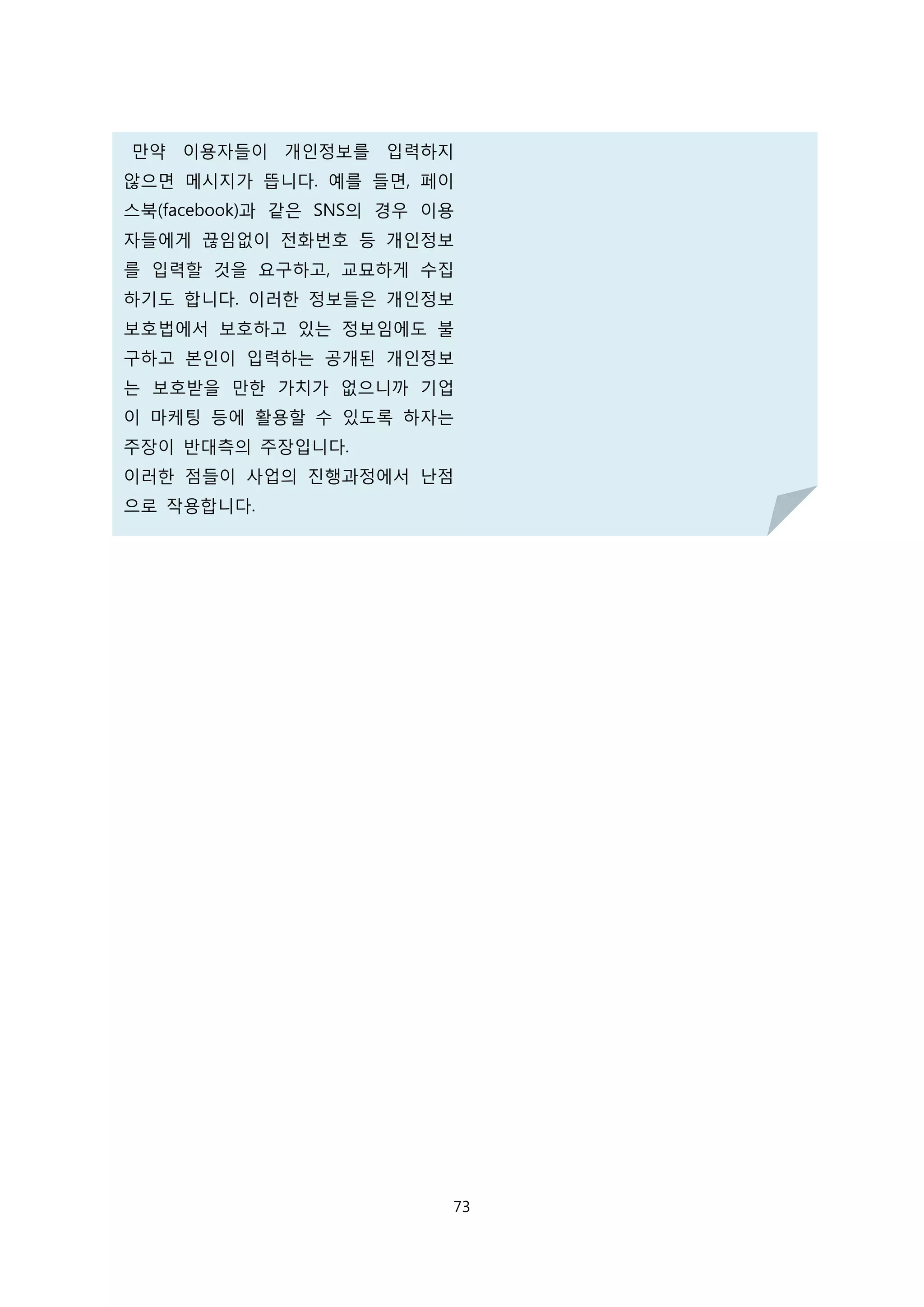 만약 이용자들이 개인정보를 입력하지
않으면 메시지가 뜹니다. 예를 들면, 페이
스북(facebook)과 같은 SNS의 경우 이용
자들에게 끊임없이 전화번호 등 개인정보
를 입력할 것을 요구하고, 교묘하게 수집
하기도 합니다. 이러한 정보들은 개인정보
보호법에서 보호하고 있는 정보임에도 불
구하고 본인이 입력하는 공개된 개인정보
는 보호받을 만한 가치가 없으니까 기업
이 마케팅 등에 활용할 수 있도록 하자는
주장이 반대측의 주장입니다.
이러한 점들이 사업의 진행과정에서 난점
으로 작용합니다.
73
 