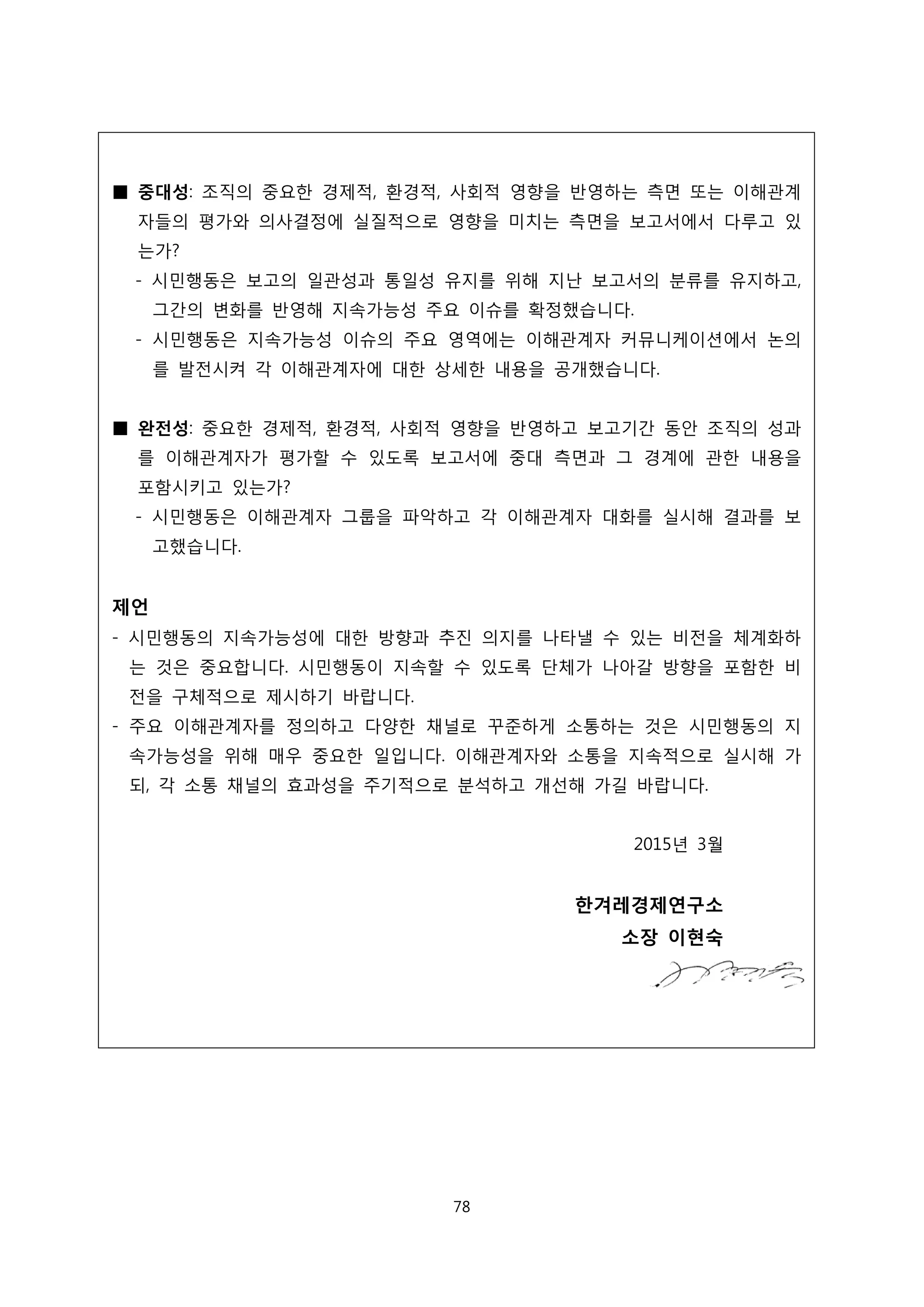■ 중대성: 조직의 중요한 경제적, 환경적, 사회적 영향을 반영하는 측면 또는 이해관계
자들의 평가와 의사결정에 실질적으로 영향을 미치는 측면을 보고서에서 다루고 있
는가?
- 시민행동은 보고의 일관성과 통일성 유지를 위해 지난 보고서의 분류를 유지하고,
그간의 변화를 반영해 지속가능성 주요 이슈를 확정했습니다.
- 시민행동은 지속가능성 이슈의 주요 영역에는 이해관계자 커뮤니케이션에서 논의
를 발전시켜 각 이해관계자에 대한 상세한 내용을 공개했습니다.
■ 완전성: 중요한 경제적, 환경적, 사회적 영향을 반영하고 보고기간 동안 조직의 성과
를 이해관계자가 평가할 수 있도록 보고서에 중대 측면과 그 경계에 관한 내용을
포함시키고 있는가?
- 시민행동은 이해관계자 그룹을 파악하고 각 이해관계자 대화를 실시해 결과를 보
고했습니다.
제언
- 시민행동의 지속가능성에 대한 방향과 추진 의지를 나타낼 수 있는 비전을 체계화하
는 것은 중요합니다. 시민행동이 지속할 수 있도록 단체가 나아갈 방향을 포함한 비
전을 구체적으로 제시하기 바랍니다.
- 주요 이해관계자를 정의하고 다양한 채널로 꾸준하게 소통하는 것은 시민행동의 지
속가능성을 위해 매우 중요한 일입니다. 이해관계자와 소통을 지속적으로 실시해 가
되, 각 소통 채널의 효과성을 주기적으로 분석하고 개선해 가길 바랍니다.
2015년 3월
한겨레경제연구소
소장 이현숙
78
 