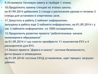 • 9.Установить тепловую завесу в тамбуре 1 этажа;
• 10.Продолжить замену стендов на этажах школы.
на 01 09.2014 добавлено 2 стенда к расписанию уроков и готовим 3
стенда для установки в спортивном зале.
• 11.Запустить в работу 2 кабинет информатики.
запущены в работу еще 2 кабинета информатики, на 01.09.2014 г у
нас 3 кабинета информатики со 100% оснащением.
• 12.Продолжить развитие проекта "робототехника- начало
инженерного образования"
на 01.09.2014 г/ мы смогли приобрести 11 комплектов ЕV3 и 4
расширителя для ЕV3.
13.Запуск проекта "Дорога в школу"- система безопасности,
регистрации и оповещения.
на 01.09.2014г система СКУД установлена, идет процесс загрузки
данных.
 