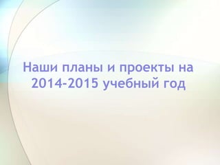 Наши планы и проекты на
2014-2015 учебный год
 