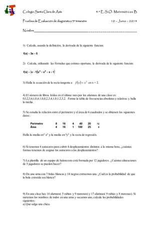 Colegio Santa Clara de Asís 4·º E.S.O. Matemáticas B
Pruebas de Evaluación de diagnóstico 3º trimestre 10 - Junio - 2014
Nombre__________________________________________________ ______
1) Calcula, usando la definición, la derivada de la siguiente funcion:
53xf(x) 
2) Calcula, utilizando las fórmulas que estimes oportuno, la derivada de la siguiente funcion:
  1xxx1xf(x) 23

3) Halla la ecuación de la recta tangente a   2
xxf  en x = 2.
4) El número de libros leídos en el último mes por los alumnos de una clase es:
0,1,2,3,4,1,0,4,1,0,0,2,3,4,1,0,1,2,3,2. Forma la tabla de frecuencias absolutas y relativas y halla
la media.
5) Se estudia la relación entre el perímetro y el área de 6 cuadrados y se obtienen los siguientes
datos::
Perímetro 8 16 4 40 20 12
Área 4 16 1 100 25 9
Halla la media en" x" y la media en "y" y la recta de regresión.
6) Si tenemos 4 autocares para cubrir 4 desplazamientos distintos a la misma hora, ¿cuántas
formas tenemos de asignar los autocares a los desplazamientos?
7) La plantilla de un equipo de baloncesto está formada por 12 jugadores. ¿Cuántas alineaciones
de 5 jugadores se pueden hacer?
8) De una urna con 7 bolas blancas y 14 negras extraemos una. ¿Cuál es la probabilidad de que
la bola extraída sea blanca?
9) En una clase hay 14 alumnos( 5 rubios y 9 morenos) y 17 alumnas( 9 rubias y 8 morenas). Si
metemos los nombres de todos en una urna y sacamos uno, calcula las probabilidades
siguientes:
a) Que salga una chica.
 