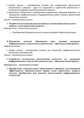  Создать научно – методические условия для координации деятельности
специалистов в решении задач по сохранению и укреплению физического и
психического здоровья у детей дошкольного возраста.
 Продолжать сотрудничать с медицинским учреждением «Дворцом здоровья», по
проведению профилактических и оздоровительных работ с детьми: дыхательной
гимнастики, массажа.
Научно – методические условия:
 Разработать методические рекомендации по оптимизации двигательного
режима у детей дошкольноговозраста.
Материально – технические условия:
 Приобретение оборудования для создания здоровье сберегающей среды.
Повышение качества образования через активное внедрение
информационных технологий в воспитательно – образовательный процесс.
Кадровые условия:
 Создать научно – методические условия для повышения профессионального
мастерства и квалификации.
Научно – методические условия:
 Разработать методические рекомендации педагогам по внедрению
информационных технологий в воспитательно – образовательный процесс.
Материально – технические условия:
 Приобретение дополнительного оборудования и программ для повышения
эффективности образовательного уровня детей дошкольного возраста
методом приобретения ими навыков использования информационных
технологий.
 