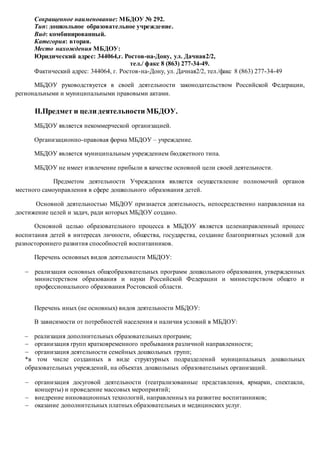 Сокращенное наименование: МБДОУ № 292.
Тип: дошкольное образовательное учреждение.
Вид: комбинированный.
Категория: вторая.
Место нахождения МБДОУ:
Юридический адрес: 344064,г. Ростов-на-Дону, ул. Дачная2/2,
тел./ факс 8 (863) 277-34-49.
Фактический адрес: 344064, г. Ростов-на-Дону, ул. Дачная2/2, тел./факс 8 (863) 277-34-49
МБДОУ руководствуется в своей деятельности законодательством Российской Федерации,
региональными и муниципальными правовыми актами.
II.Предмет и цели деятельности МБДОУ.
МБДОУ является некоммерческой организацией.
Организационно-правовая форма МБДОУ – учреждение.
МБДОУ является муниципальным учреждением бюджетного типа.
МБДОУ не имеет извлечение прибыли в качестве основной цели своей деятельности.
Предметом деятельности Учреждения является осуществление полномочий органов
местного самоуправления в сфере дошкольного образования детей.
Основной деятельностью МБДОУ признается деятельность, непосредственно направленная на
достижение целей и задач, ради которых МБДОУ создано.
Основной целью образовательного процесса в МБДОУ является целенаправленный процесс
воспитания детей в интересах личности, общества, государства, создание благоприятных условий для
разностороннего развития способностей воспитанников.
Перечень основных видов деятельности МБДОУ:
 реализация основных общеобразовательных программ дошкольного образования, утвержденных
министерством образования и науки Российской Федерации и министерством общего и
профессионального образования Ростовской области.
Перечень иных (не основных) видов деятельности МБДОУ:
В зависимости от потребностей населения и наличия условий в МБДОУ:
 реализация дополнительных образовательных программ;
 организация групп кратковременного пребывания различной направленности;
 организация деятельности семейных дошкольных групп;
*в том числе созданных в виде структурных подразделений муниципальных дошкольных
образовательных учреждений, на объектах дошкольных образовательных организаций.
 организация досуговой деятельности (театрализованные представления, ярмарки, спектакли,
концерты) и проведение массовых мероприятий;
 внедрение инновационных технологий, направленных на развитие воспитанников;
 оказание дополнительных платных образовательных и медицинских услуг.
 