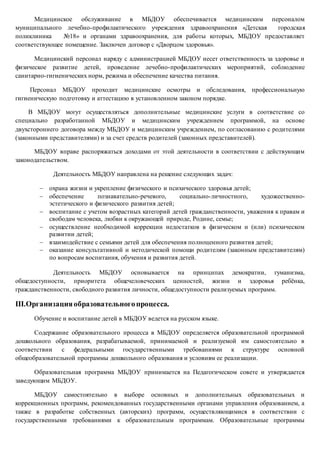 Медицинское обслуживание в МБДОУ обеспечивается медицинским персоналом
муниципального лечебно-профилактического учреждения здравоохранения «Детская городская
поликлиника №18» и органами здравоохранения, для работы которых, МБДОУ предоставляет
соответствующее помещение. Заключен договор с «Дворцом здоровья».
Медицинский персонал наряду с администрацией МБДОУ несет ответственность за здоровье и
физическое развитие детей, проведение лечебно-профилактических мероприятий, соблюдение
санитарно-гигиенических норм, режима и обеспечение качества питания.
Персонал МБДОУ проходит медицинские осмотры и обследования, профессиональную
гигиеническую подготовку и аттестацию в установленном законом порядке.
В МБДОУ могут осуществляться дополнительные медицинские услуги в соответствие со
специально разработанной МБДОУ и медицинским учреждением программой, на основе
двухстороннего договора между МБДОУ и медицинским учреждением, по согласованию с родителями
(законными представителями) и за счет средств родителей (законных представителей).
МБДОУ вправе распоряжаться доходами от этой деятельности в соответствии с действующим
законодательством.
Деятельность МБДОУ направлена на решение следующих задач:
 охрана жизни и укрепление физического и психического здоровья детей;
 обеспечение познавательно-речевого, социально-личностного, художественно-
эстетического и физического развития детей;
 воспитание с учетом возрастных категорий детей гражданственности, уважения к правам и
свободам человека, любви к окружающей природе, Родине, семье;
 осуществление необходимой коррекции недостатков в физическом и (или) психическом
развитии детей;
 взаимодействие с семьями детей для обеспечения полноценного развития детей;
 оказание консультативной и методической помощи родителям (законным представителям)
по вопросам воспитания, обучения и развития детей.
Деятельность МБДОУ основывается на принципах демократии, гуманизма,
общедоступности, приоритета общечеловеческих ценностей, жизни и здоровья ребёнка,
гражданственности, свободного развития личности, общедоступности реализуемых программ.
III.Организацияобразовательногопроцесса.
Обучение и воспитание детей в МБДОУ ведется на русском языке.
Содержание образовательного процесса в МБДОУ определяется образовательной программой
дошкольного образования, разрабатываемой, принимаемой и реализуемой им самостоятельно в
соответствии с федеральными государственными требованиями к структуре основной
общеобразовательной программы дошкольного образования и условиям ее реализации.
Образовательная программа МБДОУ принимается на Педагогическом совете и утверждается
заведующим МБДОУ.
МБДОУ самостоятельно в выборе основных и дополнительных образовательных и
коррекционных программ, рекомендованных государственными органами управления образованием, а
также в разработке собственных (авторских) программ, осуществляющимися в соответствии с
государственными требованиями к образовательным программам. Образовательные программы
 