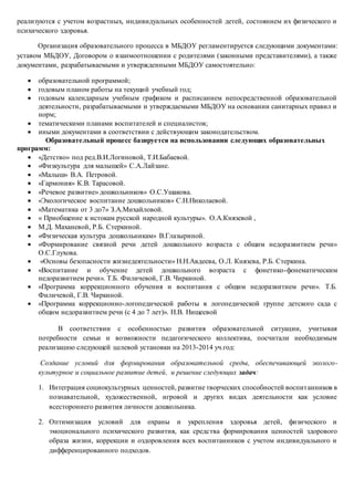 реализуются с учетом возрастных, индивидуальных особенностей детей, состоянием их физического и
психического здоровья.
Организация образовательного процесса в МБДОУ регламентируется следующими документами:
уставом МБДОУ, Договором о взаимоотношении с родителями (законными представителями), а также
документами, разрабатываемыми и утвержденными МБДОУ самостоятельно:
 образовательной программой;
 годовым планом работы на текущий учебный год;
 годовым календарным учебным графиком и расписанием непосредственной образовательной
деятельности, разрабатываемыми и утверждаемыми МБДОУ на основании санитарных правил и
норм;
 тематическими планами воспитателей и специалистов;
 иными документами в соответствии с действующим законодательством.
Образовательный процесс базируется на использовании следующих образовательных
программ:
 «Детство» под ред.В.И.Логиновой, Т.И.Бабаевой.
 «Физкультура для малышей» С.А.Лайзане.
 «Малыш» В.А. Петровой.
 «Гармония» К.В. Тарасовой.
 «Речевое развитие» дошкольников» О.С.Ушакова.
 «Экологическое воспитание дошкольников» С.Н.Николаевой.
 «Математика от 3 до7» З.А.Михайловой.
 « Приобщение к истокам русской народной культуры». О.А.Князевой ,
 М.Д. Маханевой, Р.Б. Стеркиной.
 «Физическая культура дошкольникам» В.Глазыриной.
 «Формирование связной речи детей дошкольного возраста с общим недоразвитием речи»
О.С.Глухова.
 «Основы безопасности жизнедеятельности» Н.Н.Авдеева, О.Л. Князева, Р.Б. Стеркина.
 «Воспитание и обучение детей дошкольного возраста с фонетико-фонематическим
недоразвитием речи». Т.Б. Филичевой, Г.В. Чиркиной.
 «Программа коррекционного обучения и воспитания с общим недоразвитием речи». Т.Б.
Филичевой, Г.В. Чиркиной.
 «Программа коррекционно-логопедической работы в логопедической группе детского сада с
общим недоразвитием речи (с 4 до 7 лет)». Н.В. Нищеевой
В соответствии с особенностью развития образовательной ситуации, учитывая
потребности семьи и возможности педагогического коллектива, посчитали необходимым
реализацию следующей целевой установки на 2013-2014 уч.год:
Создание условий для формирования образовательной среды, обеспечивающей эколого-
культурное и социальное развитие детей, и решение следующих задач:
1. Интеграция социокультурных ценностей, развитие творческих способностей воспитанников в
познавательной, художественной, игровой и других видах деятельности как условие
всестороннего развития личности дошкольника.
2. Оптимизация условий для охраны и укрепления здоровья детей, физического и
эмоционального психического развития, как средства формирования ценностей здорового
образа жизни, коррекции и оздоровления всех воспитанников с учетом индивидуального и
дифференцированного подходов.
 