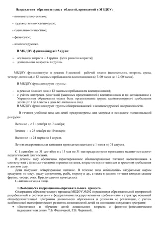 Направления образовательных областей, проводимой в МБДОУ:
- познавательно-речевое;
- художественно-эстетическое;
- социально-личностное;
- физическое;
- компенсирующее.
В МБДОУ функционируют 5 групп:
 ясельного возраста – 1 группа (дети раннего возраста);
 дошкольного возраста- 4 группы.
МБДОУ функционирует в режиме 5-дневной рабочей недели (понедельник, вторник, среда,
четверг, пятница), с 12 часовым пребыванием воспитанников (с 7-00 часов до 19-00 часов).
В МБДОУ функционируют группы:
 в режиме полного дня (с 12 часовым пребыванием воспитанников);
 с учётом интересов родителей (законных представителей) воспитанников и по согласованию с
Управлением образования может быть организованна группа кратковременного пребывания
детей (от 3 до 4 часов в день без питания и сна).
В МБДОУ функционируют группы общеразвивающей и компенсирующей направленности.
В течение учебного года для детей предусмотрены дни здоровья и психолого-эмоциональной
разгрузки:
Осенние - с 31 октября по 7 ноября;
Зимние - с 25 декабря по 10 января;
Весенние - с 24 марта по 1 апреля.
Летняя оздоровительная кампания проводится ежегодно с 1 июня по 31 августа.
С 1 сентября по 31 сентября и с 15 мая по 31 мая предусмотрено проведение медико-психолого-
педагогической диагностики.
В детском саду обеспечено гарантированное сбалансированное питание воспитанников в
соответствии с физиологическими нормами питания, возрастом воспитанников и временем пребывания
в детском саду.
Дети получают четырёхразовое питание. В течение года соблюдались натуральные нормы
продуктов по мясу, маслу сливочному, рыбе, творогу и др., а также в рацион питания входили свежие
фрукты, овощи, соки. Круглогодично проводилась
С-витаминизация пищи.
1.Особенности коррекционно-образовательного процесса.
Содержание образовательного процесса МБДОУ №292 определяется образовательной программой
разработанной в соответствии с федеральными государственными требованиями к структуре основной
общеобразовательной программы дошкольного образования и условиям ее реализации, с учетом
особенностей психофизического развития, возможностей детей на основании следующих программ:
 «Воспитание и обучение детей дошкольного возраста с фонетико-фонематическим
недоразвитием речи». Т.Б. Филичевой, Г.В. Чиркиной.
 