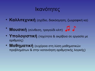 Ικανότητες
• Καλλιτεχνική (σχέδιο, διακόσμηση, ζωγραφική κα)
• Μουσική (σύνθεση, τραγούδι κλπ) ♫ ♪
• Υπολογιστική (ταχύτητα & ακρίβεια σε εργασία με
αριθμούς)
• Μαθηματική (ευχέρεια στη λύση μαθηματικών
προβλημάτων & στην κατανόηση αριθμητικής λογικής)
 