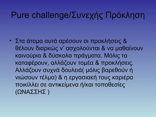 Pure challenge/Συνεχής Πρόκληση
• Στα άτομα αυτά αρέσουν οι προκλήσεις &
θέλουν διαρκώς ν’ ασχολούνται & να μαθαίνουν
καινούρια & δύσκολα πράγματα. Μόλις τα
καταφέρουν, αλλάζουν τομέα & προκλήσεις.
Αλλάζουν συχνά δουλειά( μόλις βαρεθούν ή
νιώσουν τέλμα) & η εργασιακή τους καριέρα
ποικίλλει σε αντικείμενα ή/και τοποθεσίες
(ΩΝΑΣΣΗΣ )
 