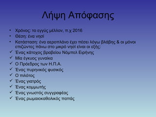 Λήψη Απόφασης
• Χρόνος: το εγγύς μέλλον, π.χ 2016
• Θέση: ένα νησί
• Κατάσταση: ένα αεροπλάνο έχει πέσει λόγω βλάβης & οι μόνοι
επιζώντες πάνω στο μικρό νησί είναι οι εξής:
 Ένας κάτοχος βραβείου Νόμπελ Ειρήνης
 Μία έγκυος γυναίκα
 Ο Πρόεδρος των Η.Π.Α.
 Ένας πυρηνικός φυσικός
 Ο πιλότος
 Ένας γιατρός
 Ένας κομμωτής
 Ένας γνωστός συγγραφέας
 Ένας ρωμαιοκαθολικός παπάς
 