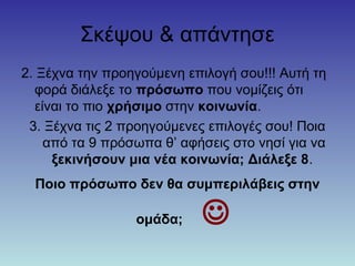 Σκέψου & απάντησε
2. Ξέχνα την προηγούμενη επιλογή σου!!! Αυτή τη
φορά διάλεξε το πρόσωπο που νομίζεις ότι
είναι το πιο χρήσιμο στην κοινωνία.
3. Ξέχνα τις 2 προηγούμενες επιλογές σου! Ποια
από τα 9 πρόσωπα θ’ αφήσεις στο νησί για να
ξεκινήσουν μια νέα κοινωνία; Διάλεξε 8.
Ποιο πρόσωπο δεν θα συμπεριλάβεις στην
ομάδα; 
 
