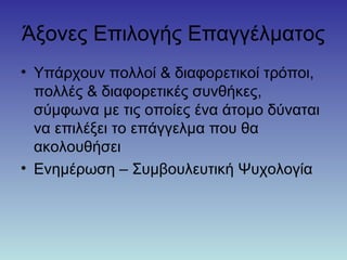 Άξονες Επιλογής Επαγγέλματος
• Υπάρχουν πολλοί & διαφορετικοί τρόποι,
πολλές & διαφορετικές συνθήκες,
σύμφωνα με τις οποίες ένα άτομο δύναται
να επιλέξει το επάγγελμα που θα
ακολουθήσει
• Ενημέρωση – Συμβουλευτική Ψυχολογία
 