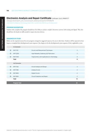 156 2013-2014 Prince George’s Community College Catalog
Asterisk (*) denotes general education course. The list of approved general education courses appears in chapter eight.
Electronics Analysis and Repair Certificate Certificate | ELEC.ANREP.CT
www.pgcc.edu/programs_and_courses/program_detail.aspx?programid=6442462370
Visit Center for Advanced Technology, Room 129 or call 301-322-0752 for your faculty advisor
PROGRAM DESCRIPTION
Students who complete this program should have the ability to analyze complex electronics systems, both analog and digital. They also
should have the hands-on skills needed to repair electronic devices.
SEQUENCE OF STUDY
Below are the required courses for your program arranged in suggested sequence for you to take them. Students will be expected to have
begun or completed their developmental course sequence. (See chapter six for the developmental course sequence if this is applicable to you).
1st Semester
o	 ENT-1710	 Circuits and Measurement Techniques	 3
o	 ENT-2200	 High Reliability Soldering and Fabrication	 2
o	 MAT-1340	 Trigonometry with Applications to Technology	 4
Total 		 9
2nd Semester
o	 ENT-1720	 Circuit Analysis and Design	 3
o	 ENT-1780	 Analog Circuits	 4
o	 ENT-1800	 Digital Circuits	 4
o	 ENT-1850	 Circuit Evaluation and Repair	 2
Total 		 13
Program Total 		 22
ElectronicEngineeringTechnology
 