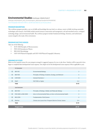 Chapter 7—Programs of Study 165
Double asterisk (**) denotes a course that satisfies culminating experience requirement for A.A.S. program.
Environmental Studies Certificate | ENVR.STUD.CT
www.pgcc.edu/programs_and_courses/program_detail.aspx?programid=6442465760
Visit Chesapeake Hall, Room 100H or call 301-322-0422 for your faculty advisor
PROGRAM DESCRIPTION
This certificate program provides a core set of skills and knowledge that may lead to or advance careers in fields involving sustainable
technologies and resources. Such fields include natural resources conservation and management, soil and watershed science, ecological
technology design, and environmental health. The certificate program includes fundamental biology, chemistry, and mathematics
courses integral to the study of the environment.
PROGRAM ELECTIVE CHOICES
Take one of the following:
•	 ECN-1040 Principles of Microeconomics
•	 PHY-1010 Introductory Physics
•	 BIO-2010 Microbiology
•	 GEO-1010 Physical Geography and GEO-1020 Physical Geography Laboratory
SEQUENCE OF STUDY
Below are the required courses for your program arranged in suggested sequence for you to take them. Students will be expected to have
begun or completed their developmental course sequence. (See chapter six for the developmental course sequence if this is applicable to you).
1st Semester
o	 BIO-1110	 Environmental Biology	 3
o	 BIO-1130	 Principles of Biology: Evolution, Ecology, and Behavior	 4
o	 CHM-1010	 General Chemistry I	 4
o	 Math*	 MAT-1350 or higher	 3–4
Total 	 	 14–15
2nd Semester
o	 BIO-1140	 Principles of Biology: Cellular and Molecular Biology	 4
o	 POS-1400 or BIO-2300	 Intro. to Environmental Policy or Intro. to Environmental Health	 3
o	 BIO-2330	 Fundamentals of Soil Science	 4
o	 Elective	 Choose one course from ‘Program Elective Choices’ above	 3–4
Total 	 	 14–15
Program Total 	 	 28–30
EnvironmentalScience
 